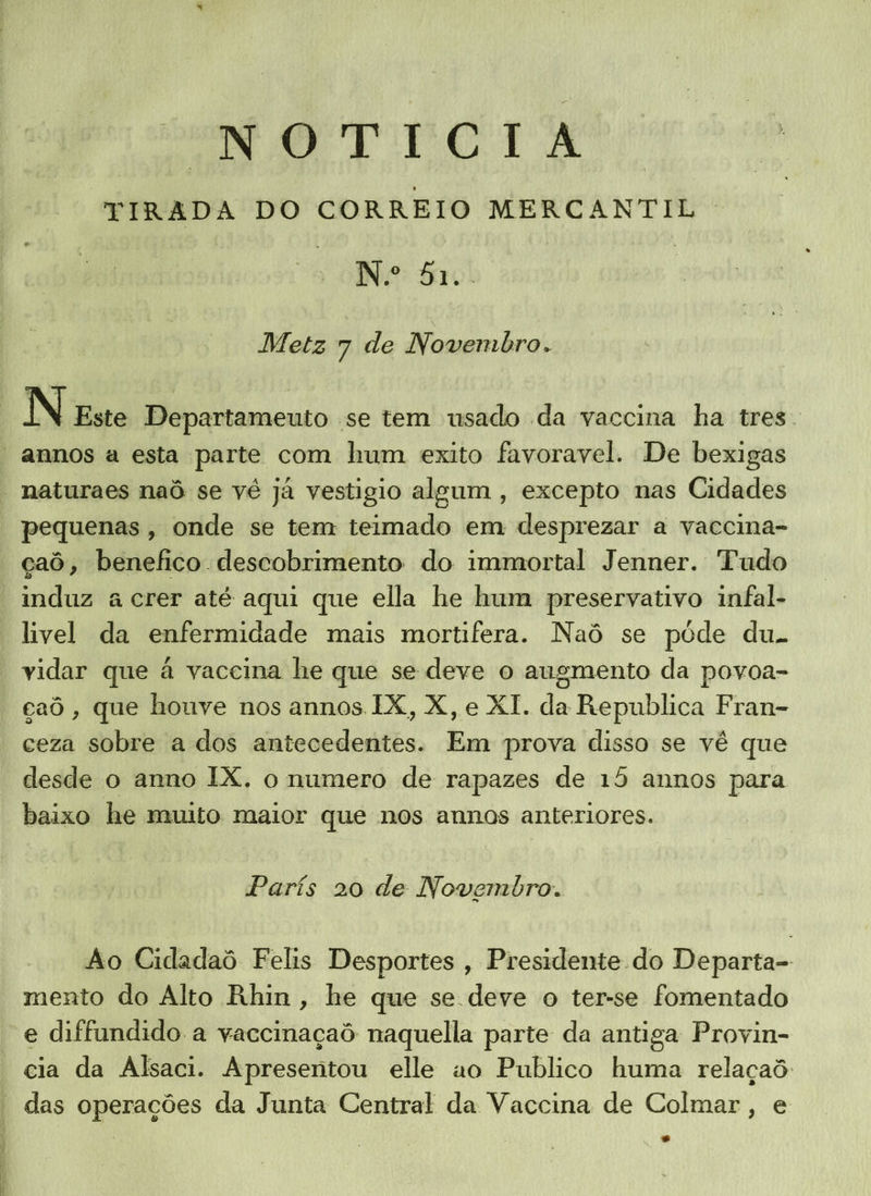 NO TITIGIA TIRADA DO CORREIO MERCANTIL N.º 51. Metz 7 de Novembro. . N Este Departameuto se tem usado da vaccina ha tres. annos a esta parte com hum exito favoravel. De bexigas pequenas, onde se tem teimado em desprezar a vaccina- induz a crer até aqui que ella he hum preservativo infal- livel da enfermidade mais mortifera. Naô se pôde du. vidar que à vaccina he que se deve o augmento da povoa- gaô, que houve nos annos. IX, X, e XI. da Republica Fran- ceza sobre a dos antecedentes. Em prova disso se vê que desde o anno IX. o numero de rapazes de 15 annos para baixo he muito maior que nos annos anteriores. París 20 de Novembro. Ao Cidadaô Felis Desportes , Presidente do Departa- mento do Alto Rhin, he que se deve o ter-se fomentado e diffundido a yaccinaçaô naquella parte da antiga Provin- cia da Alsaci. Apresentou elle ao Publico huma relaçaô