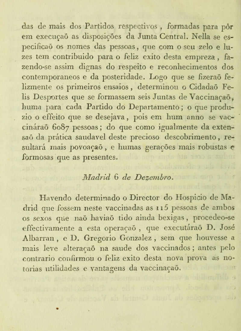 das de mais dos Partidos respectivos, formadas para pôr em execuçaô as disposições da Junta Central. Nella se es- pecificaô os nomes das pessoas, que com o seu zelo e lu- zes tem contribuido para o feliz exito desta empreza , fa- zendo-se assim dignas do respeito e reconhecimentos dos contemporaneos e da posteridade. Logo que se fizeraô fe- lizmente os primeiros ensaios, determinou o Cidadaô Fe- lis Desportes que se formassem seis Juntas de Vaccinaçaô, huma para cada Partido do Departamento; o que produ- zio O effeito que se desejava, pois em hum anno se vac- | cináraô 6087 pessoas; do que como igualmente da exten- saô da prática saudavel deste precioso descobrimento, re- sultará mais povoaçaô, e humas gerações mais robustas e formosas que as presentes. Madrid 6 de Dezembro. Havendo determinado o Director do Hospicio de Ma- drid que fossem neste vaccinadas as 115 pessoas de ambos os sexos que naô haviaô tido ainda bexigas, procedeo-se effectivamente a esta operaçaô, que executáraô D. José Albarran, e D. Gregorio Gonzalez, sem que houvesse a mais leve alteraçaô na saude dos vaccinados ; antes pelo contrario confirmou o feliz exito desta nova prova as no- torias utilidades e vantagens da vaccinaçaó. É