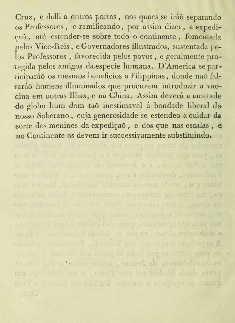 Cruz, e dal a outros portos, nos quaes se iráô separando os Professores, e ramificando, por assim dizer, a expedi- çaô,, até «estender-se sobre todo -o continente, fomentada pelos Vice-Reis , e Governadores illustrados, sustentada pe- los Professores , favorecida pelos povos , e geralmente pro- tegida pelos amigos da-especie humana. D'America se par- ticiparãô os mesmos beneficios a Filippinas, donde naô fal- tarãô homens illuminados que procurem introduzir a vac- cina em outras Ilhas, .e na China. Assim deverá a ametade do globo hum dom taô inestimavel à bondade liberal de nosso Soberano. cuja generosidade se estendeo a cuidar da sorte dos meninos da expediçaô , e dos que nas escalas , e no Continente os devem ir successivamente substituindo.