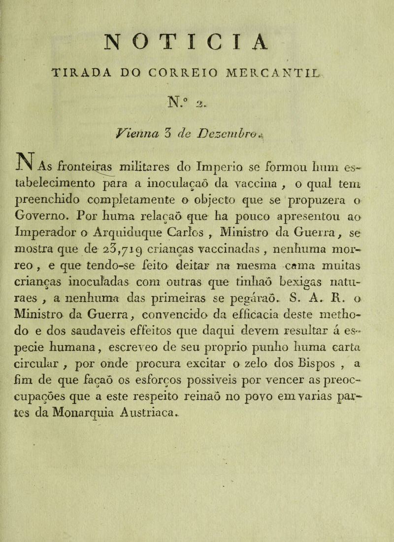TIRADA DO CORREIO MERCANTIL. Vienna 3 de Dezembro. N As fronteiras militares do Imperio se formou hum es- tabelecimento para a inoculaçaô da vaccina, o qual tem preenchido completamente o objecto que se propuzera o Governo. Por huma relaçaô que ha pouco apresentou ao Imperador o Arquiduque Carlos , Ministro da Guerra, se mostra que de 25,719 crianças vaccinadas , nenhuma mor- reo, e que tendo-se feito deitar na mesma -cama muitas crianças inoculadas com outras que tinhaô bexigas natu- raes, a nenhuma das primeiras se pegáraô. S. A. R. o Ministro da Guerra, convencido da efficacia deste metho- do e dos saudaveis effeitos que daqui devem resultar à es- pecie humana, escreveo de seu proprio punho huma carta circular , por onde procura excitar o zelo dos Bispos , a fim de que façaô os esforços possiveis por vencer as preoc- cupações que a este respeito renaô no povo em varias par= tes da Monarquia Austriaca..