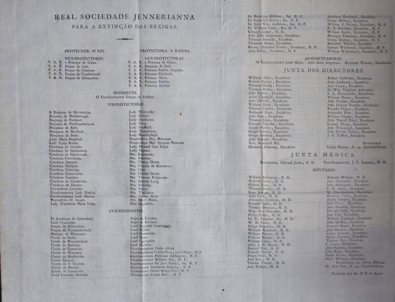 A. R, o Principe de Gales. S. A. R. Duque de Iork. + R. Duque de Clarence. A. R. R. PROTECTORA. A RAINHA, VICE-PROTECTORAS. . a Princeza de Gales. . Duqueza de Tork. R. Princeza Sophia Augusta, R. Princeza Elisabeth, R, Princeza Maria. R, Princeza Sophia. R. Princeza Amalia. PRESIDENTE, f to £o EA a to La A da SARA A Duqueza de Devonshize. Duqueza de Marlborough. Duqueza de Rutland. Duqueza de Northumberland. Marqueza de Bath, Marqueza de Hertford, , Marqueza de Bute, Lady Maria Stopford, Lady Luiza Brome. Condessa de Carlisle. Condessa de Sutherland, Condessa de Dartmouth, Condessa Fizwilliam. Condessa Spencer. Condessa Bathurst. Condessa Uxbridge. Condessa Grosvenfor. Condessa Camden. Condessa de Carnarvon, Condessa de Darnley. Viscondessa Lowther. Excellentissima Lady Garlies. Excellentissima Lady Harvey. Wiscondessa St. Asaph. Lady Theodosia Maria Viner, | O Arcebispo de Canterbury, Lord Chanceller. E Duque de Devonshire. e Duque: de Nortumberland, = Marquez de Worcester. “ Conde de Derby. Conde de Westmorland. » Conde de Berkeley. E Conde de Egremont. coa Conde de Horcourt. E: Conde de Hordwiclke,. Conde Spencer. Conde de S. Vicente, Conde de Parnley. Conde de Limercick.. Lord Visconde Melville, SUB-PROTECTOR Lady Willouhby ó Lady Hobart. Lady Sherborne, Lady Rous. Lady Siga. Lady Templeton Lady ntingfield. Tilustrisgima Mrs. Harcourt. Hlustris ma Mrs. Spencer Perceval, ady Richard Carr Glyn, Lady Nepean Mis. Beaumont, Mrs. rles Grant ; Mrs. cao de Blanckney, | Mrs. € Ut a a Em 2” = Do =: fo a o tudo VICE-PRESIDENTES. Bispo. de Londres, Bispo de Durham. Lord Visconde Castleregsh Lord Pelham | Lord Somerville Lord Rous. Lord Carrington Lord Gardnes Fxcellentissimo Carles Abbot Excellentissimo Charles Price, Lord Major, M. P, Excellentissimo Henrique Addington, M. P, Excellentissino William Pie, mM. P Excellentissimo Sim José Blanks , Bar, KB, Illustrissimo Almitante Berkeley, M. P, Illustrissimo Carlos Diogo Fox, M, P, | UE raça fartos Grey, Mm. Eu, | Sir Henrique Mildmay , Bar. M, P, es Sir Francisco Barmg, Bar. M, P. e Sir João Wm. Anderson, Bar. M, P. Sir William Curtis, Bar. “M, 1% Edward Jenner, M. D. João Jul o Angerstein, Escudeiro. “Thomas Bernarde , Escodeiio- Thomson Bonar, Bsciideiros William Allen, Escudeiro, Robert Barclay , Escudeiro, “Vhomas Baring , Escudeiro, Thomas Bodley, Escudeiro, Allen Chatfieid, Escudeiro, João Christie, Escudeiro. William Dyne, Escudeiro. “Thomas Everitt, Escudeiro. Nathaniel Fenn, Escudeiro. João Fenn, Escudeiro. “Thomas Fenn, Escudeiro. Edward Tletcher, Escudeiro, Daniel Fowler, Escudeiro. Diogo Gibson, Escudeiro. Gorge Godwin, Escudeiros João Gurney , Escudeiro, Rev. Rowland Hill. William Babington, M. D, Roberto Pattie, M. D. Gilbert Blane, M, D. “Thomas Bradley, M. D. Isaac Buxton, MN. Ds João Clark , M. D. Ricardo Croft; M. D. Thomas Eamanh M. D. Wim. Pitts Dimsdale, M. Ds Philip Elliott, M. D. Sir W. Farquhar, Bar. M. Di W. M. Fraser, M. D. Diogo Hamilton, M. D. William Hamilton, M. Ds William Hawes; IM. D. Roberto Hooper, Il. D. William Lister; M. D. Alex. J. G. Marcet, M, Ds Samuel Pett, M. D. Ricardo Powell, M. D. Diogo Sims, M. D. José Skey m. D.. “Phomas a M. Ds João Walker, M. D. Felix Ladbro José Lcapa Escud Sir Wim. Ceighto to | Em ade rd João Bowyer Ni Ricardo Epp : Alexandre Ross, William Filipa E João Towell Rutt Samuel 'Thorp, João Towmend , João Hinton Trito J. F. Tufen,. Carlos Murray, N. as - Vice-PresiDENTE. j. C. L Roberto William, ? João Abernethy ; João Addington, E: C. R. Askin U Henrique Cline Astléy Cooper “João Curtis, É “José Hurlo: Carlos Joh