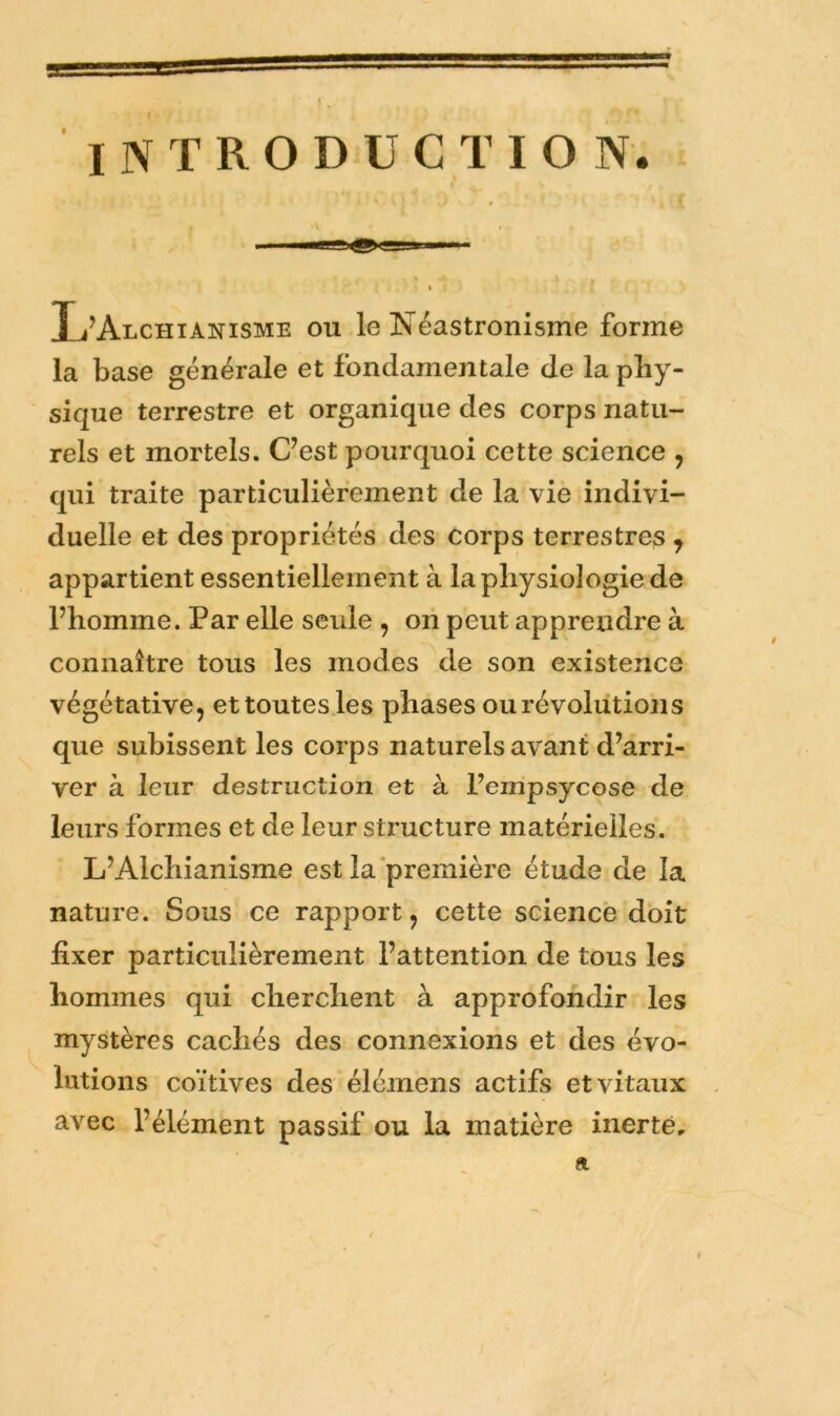 INTRODUCTION. Ij’Alchianisme ou le Néastronisme forme la base générale et fondamentale de la phy- sique terrestre et organique des corps natu- rels et mortels. C’est pourquoi cette science , qui traite particulièrement de la vie indivi- duelle et des propriétés des corps terrestres ^ appartient essentiellement à la physiologie de l’homme. Par elle seule , ori peut apprendre à connaître tous les modes de son existence végétative, ettoutes.les phases ou révolutions que subissent les corps naturels avant d’arri- ver à leur destruction et à l’empsycose de leurs formes et de leur structure matérielles. L’Alchianisme est la première étude de la nature. Sous ce rapport, cette science doit fixer particulièrement l’attention de tous les hommes qui cherchent à approfondir les mystères cachés des connexions et des évo- lutions coïtives des élémens actifs et vitaux l’élément passif ou la matière inerte. a / avec