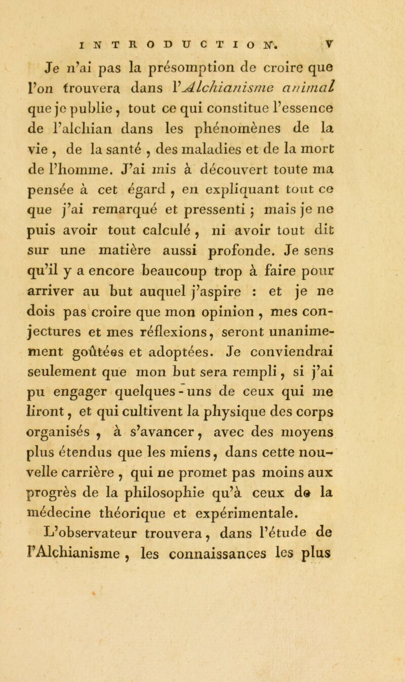 Je n^al pas la présomption de croire que Ton trouvera dans VAlchianisme animal que je publie, tout ce qui constitue l’essence de l’alcliian dans les phénomènes de la vie , de la santé 5 des maladies et de la mort de l’homme. J’ai mis à découvert toute ma pensée à cet égard ^ en expliquant tout ce que j’ai remarqué et pressenti 5 mais je ne puis avoir tout calculé , ni avoir tout dit sur une matière aussi profonde. Je sens qu’il y a encore beaucoup trop à faire pour arriver au but auquel j’aspire : et je ne dois pas croire que mon opinion , mes con- jectures et mes réflexions ^ seront unanime- ment goûtées et adoptées. Je conviendrai seulement que mon but sera rempli, si j’ai pu engager quelques-uns de ceux qui me liront 5 et qui cultivent la physique des corps organisés , à s’avancer, avec des moyens plus étendus que les miens, dans cette nou- velle carrière , qui ne promet pas moins aux progrès de la philosophie qu’à ceux de la médecine théorique et expérimentale. L’observateur trouvera, dans l’étude de l’Alchianisme , les connaissances les plus