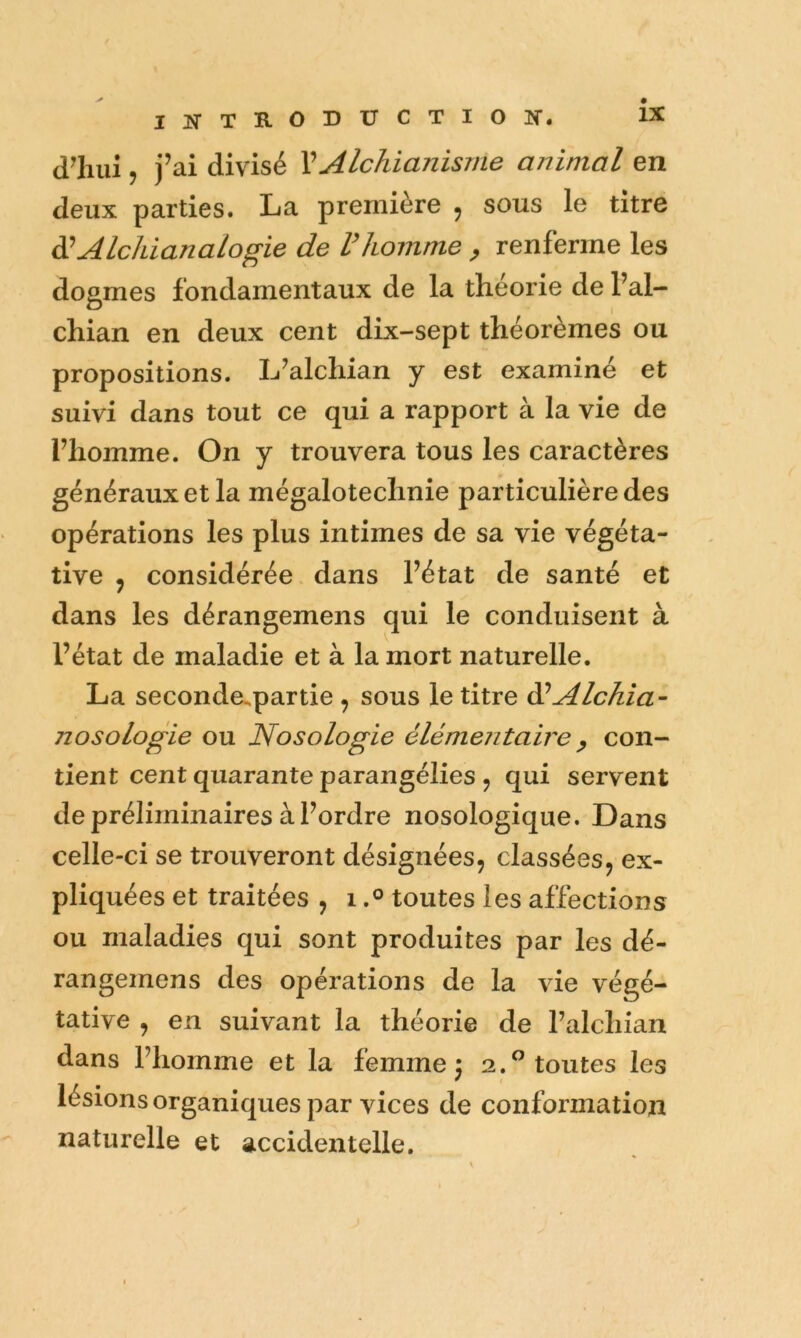 d^mij j’ ai divisé VAlchianisrne animal en deux parties. La première , sous le titre ddAlchianalogie de Vhomme ^ renferme les dogmes fondamentaux de la théorie de l’al- chian en deux cent dix-sept théorèmes ou propositions. L^alchian y est examiné et suivi dans tout ce qui a rapport à la vie de riiomme. On y trouvera tous les caractères généraux et la mégalotechnie particulière des opérations les plus intimes de sa vie végéta- tive J considérée dans Fétat de santé et dans les dérangemens qui le conduisent à Fétat de maladie et à la mort naturelle. La seconde^partie , sous le titre dûAlchia- nosologie ou Nosologie élémentaire y con- tient cent quarante parangélies j qui servent de préliminaires à Fordre nosologique. Dans celle-ci se trouveront désignées, classées, ex- pliquées et traitées , itoutes les affections ou maladies qui sont produites par les dé- rangemens des opérations de la vie végé- tative , en suivant la théorie de Falchian dans Fhomme et la femme: 2.^ toutes les ^ I lésions organiques par vices de conformation naturelle et accidentelle.