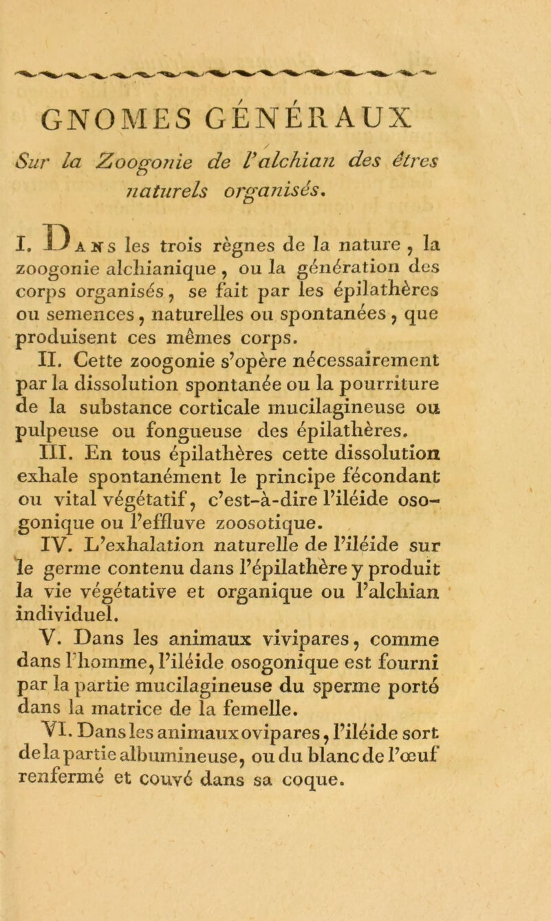 GNOMES GENERAUX / Sur la Zoogojiie de Valchian des êtres naturels organisés, i.D A K s les trois règnes Je la nature , la zoogonie alcliianique , ou la génération des corps organisés, se fait par les épilathères ou semences, naturelles ou spontanées, que produisent ces mêmes corps. II. Cette zoogonie s’opère nécessairement par la dissolution spontanée ou la pourriture de la substance corticale mucilagineuse ou pulpeuse ou fongueuse des épilathères. III. En tous épilathères cette dissolution exhale spontanément le principe fécondant ou vital végétatif, c’est-à-dire l’iléide oso- gonique ou l’effluve zoosotique. IV. L’exhalation naturelle de l’iléide sur le germe contenu dans l’épilathère y produit la vie végétative et organique ou l’alchian * individuel. V. Dans les animaux vivipares, comme dans riiomme, l’iléide osogonique est fourni par la partie mucilagineuse du sperme porté dans la matrice de la femelle. VI. Dans les animaux ovipares, l’iléide sort delà partie albumineuse, ou du blanc de l’œuf renfermé et couvé dans sa coque.