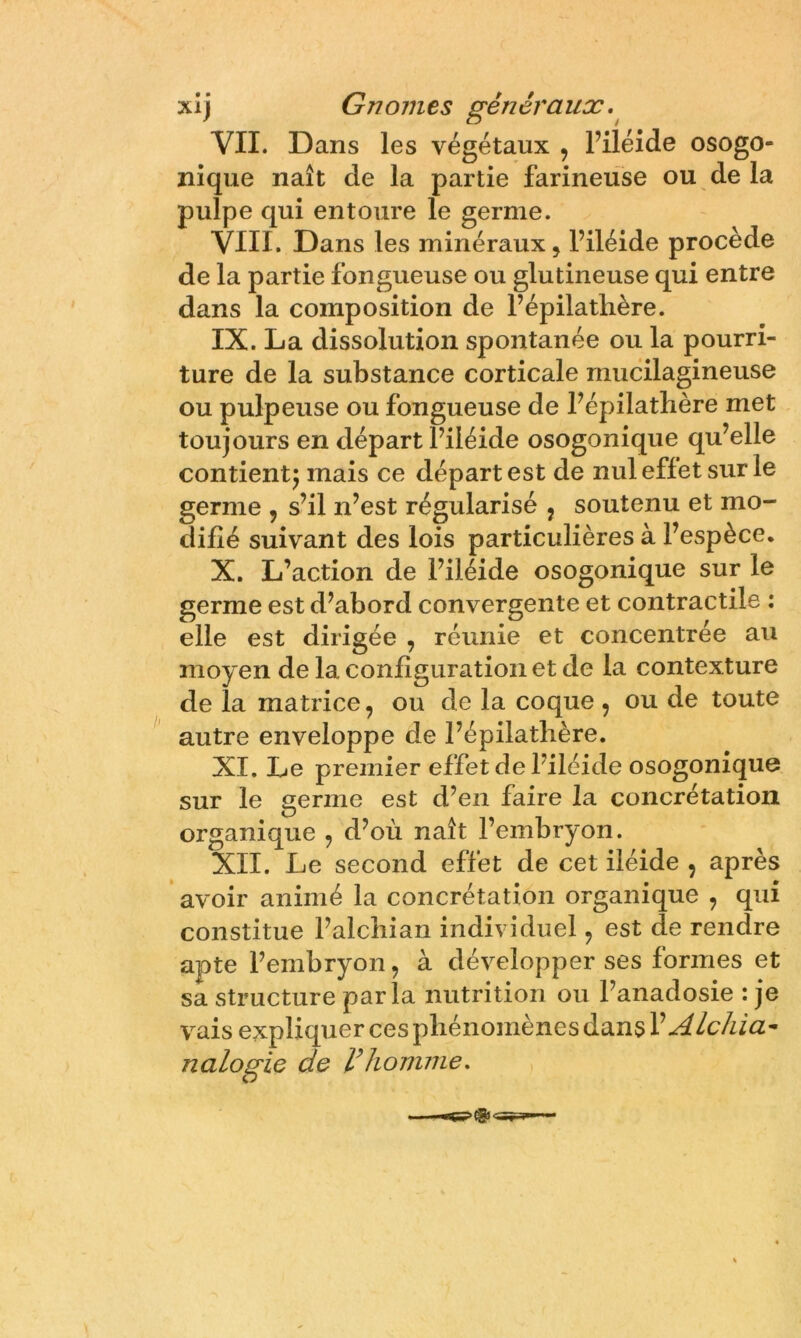 xlj Gnomes généraux.^ VII. Dans les végétaux , l’iléide osogo- ïiique naît de la partie farineuse ou de la pulpe qui entoure le germe. VIII. Dans les minéraux, l’iléide procède de la partie fongueuse ou glutineuse qui entre dans la composition de l’épilathère. IX. La dissolution spontanée ou la pourri- ture de la substance corticale mucilagineuse ou pulpeuse ou fongueuse de Fépilathère met toujours en départ Filéide osogonique qu’elle contientj mais ce départ est de nul effet sur le germe , s’il n’est régularisé , soutenu et mo- difié suivant des lois particulières à l’espèce. X. L’action de Filéide osogonique sur le germe est d’abord convergente et contractile : elle est dirigée , réunie et concentrée au moyen de la configuration et de la contexture de la matrice, ou de la coque , ou de toute autre enveloppe de Fépilathère. XI. Le premier effet de Filéide osogonique sur le germe est d’en faire la concrétation organique , d’où naît l’embryon. XII. Le second effet de cet iléide , après ’ avoir animé la concrétation organique , qui constitue Falchian individuel, est de rendre apte l’embryon, à développer ses formes et sa structure parla nutrition ou Fanadosie : je vais expliquer ces phénomènes dans V ALchia^ nalogie de homme.