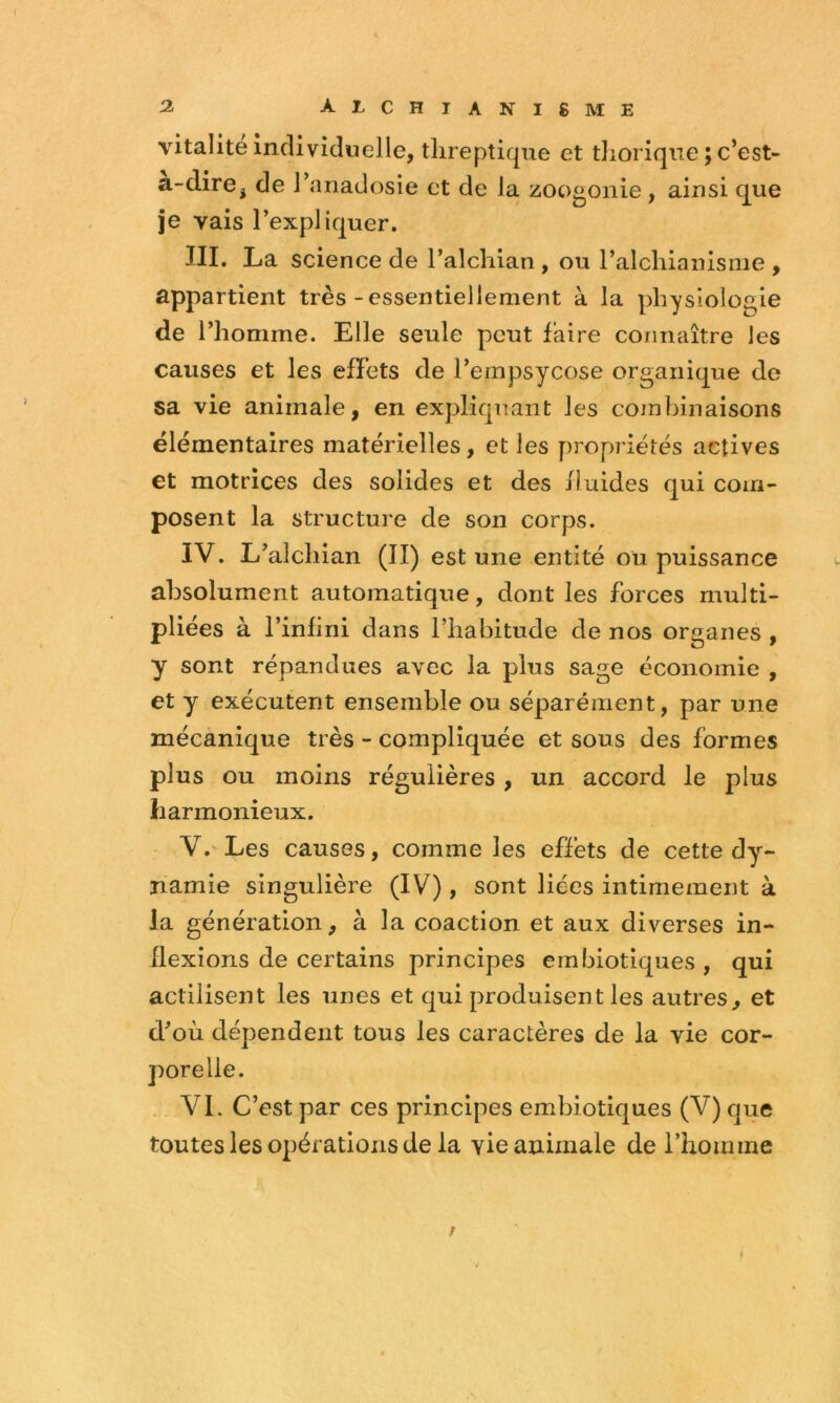 vitalité individuelle, tlireptique et tliorique ; c’est- a-dire, de J’anadosie et de la zoogonie, ainsi que je vais l’expliquer. III. La science de l’alchian , ou l’alcliianisme , appartient très-essentiellement à la physiologie de l’homme. Elle seule peut faire connaître les causes et les effets de l’empsycose organique de sa vie animale, en expliquant les combinaisons élémentaires matérielles, et les propriétés actives et motrices des solides et des fluides qui com- posent la structure de son corps. IV. L’alchian (II) est une entité ou puissance absolument automatique, dont les forces multi- pliées à l’infini dans l’habitude de nos organes , y sont répandues avec la plus sage économie , et y exécutent ensemble ou séparément, par une mécanique très - compliquée et sous des formes plus ou moins régulières , un accord le plus harmonieux. V. ' Les causes, comme les effets de cette dy- namie singulière (IV) , sont liées intimement à la génération, à la coaction et aux diverses in- flexions de certains principes embiotiques, qui actilisent les unes et qui produisent les autres, et d’où dépendent tous les caractères de la vie cor- . VI. C’est par ces principes embiotlques (V) que toutes les opérations de la vie animale de l’homme /