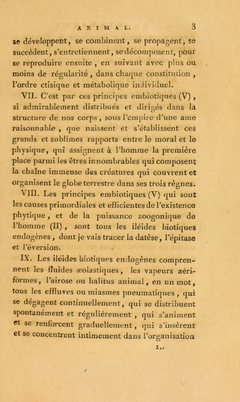 se développent, se combinent, se propagent, se succèdent, s’entretiennent, se'décomposent, pour se reproduire ensuite , en suivant avec plus ou moins de* régularité , dans chaque constitution , l’ordre ctisique et métabolique individuel. VIL C’est par ces principes embiotiques (V) , si admirablement distribués et dirigés dans la structure de nos corps , sous l’empire d’une ame raisonnable , que naissent et s’établissent ces grands et sublimes lapports entre le moral et le physique, qui assignent à l’homme la première place parmi les êtres innombrables qui composent la chaîne immense des créatures qui couvrent et organisent le globe terrestre dans ses trois règnes. VIII. Les principes embiotiques (V) qui sont les causes primordiales et efficientes de l’existence phytique, et de la puissance zoogonique de riiomme (II) , sont tous les iléides biotiques endogènes , dont je vais tracer la datèse, l’épitase et réversion. IX. Les iléides biotiques endogènes compren- nent les fluides æolastiques, les vapeurs aéri- formes, Lairose ou halitus animal, en un mot, tous les effluves ou miasmes pneumatiques , qui se dégagent continuellement, qui se distribuent spontanément et régulièrement , qui s’animent et se renforcent graduellement, qui s’insèrent et se concentrent intimement dans l’organisation !..