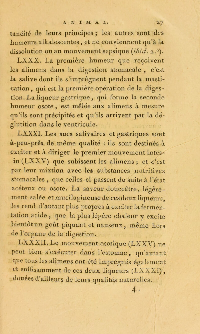 az tanéité de leurs principes 3 les autres sont des humeurs alkalesceiites, et ne conviennent qu’à la dissolution ou au mouvement sepsique {Ibid. LXXX. La première humeur que reçoivent les alimens dans la digestion stomacale , c’est la salive dont ils s’imprègnent pendant la masti- cation , qui est la première opération de la diges- tion. La liqueur gastrique , qui forme la seconde humeur osote^ est mêlée aux alimens à mesure qu’ils sont précipités et qu’ils arrivent par la dé- glutition dans le ventricule. LXXXI. Les sucs salivaires et gastriques sont à-peu-près de même qualité : ils sont destinés à exciter et à diriger le premier mouvement intes- in (LXXV) que subissent les alimens 3 et c’est par leur mixtion avec les substances nutritives stomacales , que celles-ci passent de suite à l’état acéteux ou osote. La saveur douceâtre, légère- ment salée et raucilagineuse de ces deux liqueurs, les rend d’autant plus propres à exciter la fermen- tation acide , que la plus légère chaleur y excite bientôt un goût piquant et nauseux, même hors de r organe de la digestion. LXXXII. Le mouvement osotique (LXXV) ne peut bien s’exécuter dans l’estomac, qu’autant que tous les alimens ont été imprégnés également et suffisamment de ces deux liqueurs (LXXXI),