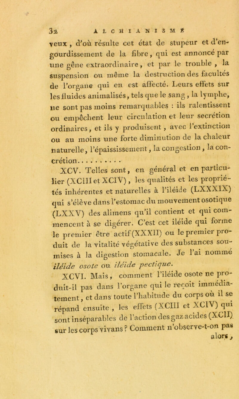 3à ÀLCHiANiSMi: veux , d'où résulte cet état de stupeur et d’en-' gourdîsseineiit de la fibre, qui est annoncé par une gêne extraordinaire, et par le trouble , la suspension ou même la destruction des facultés de Torgaiie qui en est affecté. Leurs effets sur les fluides animalisés, tels que le sang , la lymphe, lie sont pas moins remarquables : ils ralentissent ou empêchent leur circulation et leur secrétion ordinaires, et iis y produisent , avec 1 extinction ou au moins une forte diminution de la chaleur naturelle, l’épaississement, la congestion, la con- crétion XCV. Telles sont, en général et en particu- lier (XCilletXCiV) , les qualités et les proprié- tés inhérentes et naturelles a 1 iléide (LXXXIX) qui s’élève dans l’estomac du mouvement osotique (LXXV) (les alimens qu’il contient et qui com- mencent à se digérer. C’est cet iléide qui forme le premier être actif (XXXII) ou le premier pro- duit de la vitalité végétative des substances sou- mises à la digestion stomacale. Je 1 ai nomme iléide osote ou iléide pectique. XCVI. Mais, comment l’iléide osote ne pro- duit-il pas dans l’organe qui le reçoit immédia- tement , et dans toute l’habitude du corps où il se répand ensuite , les effets (XCIII et XCIV) qui sont inséparables de l’action des gaz acides (XCII), sur les corps vivans ? Comment n observe-t-on pas alors J