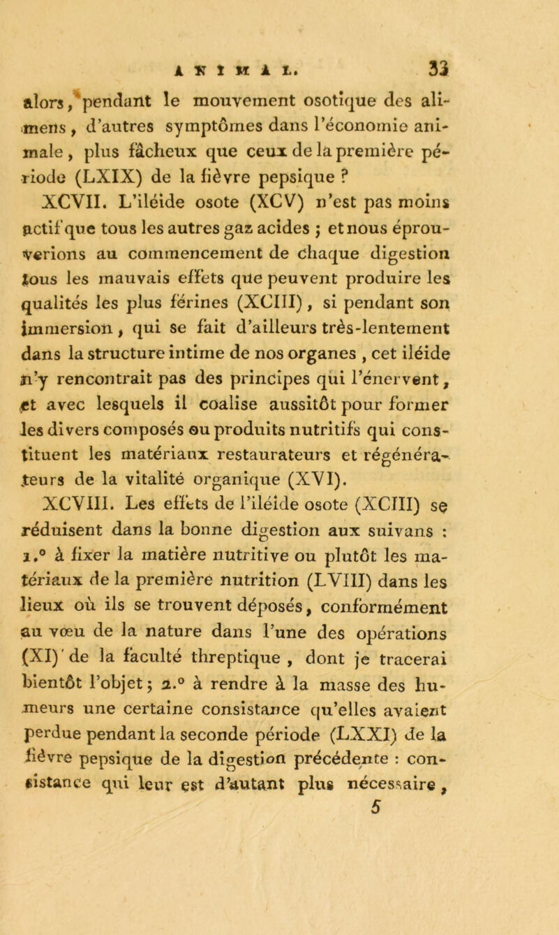 alorspendant le mouvement osotîque des ali- mens , d’autres symptômes dans réconomie ani- male , plus fâcheux que ceux de la première pé- riode (LXIX) de la fièvre pepsique ? XCVII. L’iléide osote (XCV) n’est pas moins actif que tous les autres gaz acides j et nous éprou- verions au commencement de chaque digestion tous les mauvais effets que peuvent produire les qualités les plus férines (XCIII), si pendant son immersion , qui se fait d’ailleurs très-lentement dans la structure intime de nos organes , cet iléide îi’y rencontrait pas des principes qui l’énervent, ,ct avec lesquels il coalise aussitôt pour former les divers composés ou produits nutritifs qui cons- tituent les matériaux restaurateurs et régénéra- jteurs de la vitalité organique (XVI). XCVIII. Les effets de l’iléide osote (XCIII) sç réduisent dans la bonne digestion aux suivans : 1,0 à fixer la matière nutritive ou plutôt les ma- tériaux de la première nutrition (LVIII) dans les lieux où ils se trouvent déposés, conformément au vœu de la nature dans l’une des opérations (XI)'de la faculté threptique , dont je tracerai bientôt l’objet 5 a.® à rendre à la masse des hu- meurs une certaine consistance qu’elles avalent perdue pendant la seconde période (LXXI) Je la lièvre pepsique de la digestion précédente : con- sistance qui leur est d’autant plus nécessaire, 5