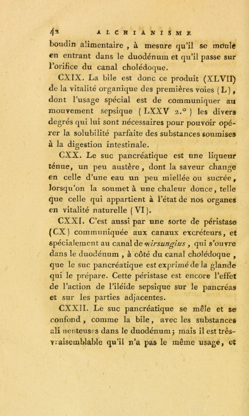 boudin alimentaire , à mesure qull se mdulé en entrant dans le duodénum et qu’il passe sur l’orifîce du canal cholédoque. CXIX. La bile est donc ce produit (XLVII) de la vitalité organique des premières voies ( L ) , dont l’usage spécial est de communiquer au mouvement sepsique ( LXXV 2.® ) les divers de grés qui lui sont nécessaires pour pouvoir opé- rer la solubilité parfaite des substances soumises à la digestion intestinale. 1 CXX. Le suc pancréatique est une liqueur ténue, un peu austère, dont la saveur change en celle d’une eau un peu miellée ou sucrée, lorsqu’on la soumet à une chaleur douce, telle que celle qui appartient à l’état de nos organes en vitalité naturelle (VI). CXXI. C’est aussi par une sorte de périsCas© (CX) communiquée aux canaux excréteurs, et spécialement au C3.na\ àe 'W 1rsungius , qui s’ouvre dans le duodénum , à côté du canal cholédoque , que le suc pancréatique est exprimé de la glande qui le prépare. Cette péristase est encore l’effet de l’action de l’iléide sepsique sur le pancréas et sur les parties adjacentes. CXXII. Le suc pancréatique se mêle et s© confond , comme la bile, avec les substances ali neiiteuses dans le duodénum 5 mais il est très- vraisemblable qu’il n^a pas le même usage, et