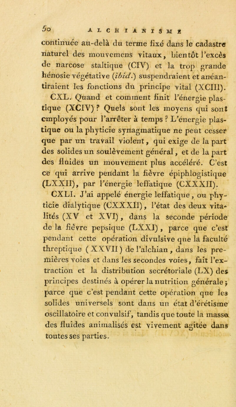 AXCH IANISmJ! continuée au-delà du terme fixé dans le cadastre naturel des mouvemens vitaux, bientôt l’excès de narcose staltique (CIV) et la trop grande hénosie végétative {ibid.) suspendraient et anéan- tiraient les fonctions du principe vital (XCIIl). CXL. Quand et comment finit l’énergie plas- tique (XCIV) ? Quels sont les moyens qui sont employés pour l’arrêter à temps ? L’énergie plas- tique ou la phyticie synagmatique ne peut cesser que par un travail violent, qui exige de la part des solides un soulèvement général, et de la part des fluides un mouvement plus accéléré. C’est ce qui arrive pendant la fièvre épiphlogistique (LXXII), par l’énergie leffatique (CXXXII). CXLL ai appelé énergie leffatique, ou pby- ticie dialytique (CXXXII), l’état des deux vita* lités (XV et XVI), dans la seconde période de la fièvre pepsique (LXXI) , parce que c’est pendant cette opération divulsive que la faculté threptique (XXVII) de l’alchian , dans les pre- mières voies et dans les secondes voies, fait l’ex- traction et la distribution secrétoriale (LX) des principes destinés à opérer la nutrition générale y parce que c’est pendant cette opération que les solides universels sont dans un état d’érétisme oscillatoire et convulsif, tandis que toute la massa des fluides anirnalisés est vivement aaitée dans i O toutes ses parties.