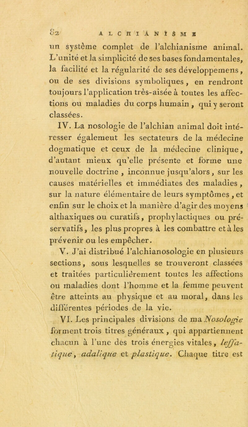 ^2. ALCni ANÎSMB un système complet de l’alchianisme animal. L’unité et la simplicité de ses bases fondamentales, la facilité et la régularité de ses développemens, ou de ses divisions symboliques, en rendront toujours l’application très-aisée à toutes les affec- tions ou maladies du corps humain , qui y seront classées. IV. La nosologie de l’alchian animal doit inté- resser également les sectateurs de la médecine dogmatique et ceux de la médecine clinique, d’autant mieux qu’elle présente et forme une nouvelle doctrine , inconnue jusqu’alors, sur les causes matérielles et immédiates des maladies , sur la nature élémentaire de leurs symptômes , et enfin sur le choix et la manière d’agir des moyens althaxiques ou curatifs, prophylactiques ou pré- servatifs, les plus propres à les combattre et à les prévenir ou les empêcher. V. J’ai distribué l’alchianosologie en plusieurs sections, sous lesquelles se trouveront classées et traitées particuliérement toutes les affections ou maladies dont l’homme et la femme peuvent être atteints au physique et au moral, dans les différentes périodes de la vie. VI. Les principales divisions de ma. Nosologie forment trois titres généraux , qui appartiennent chacun à l’une des trois énergies vitales, leffa- tique y adalîque et plastique» Chaque titre est