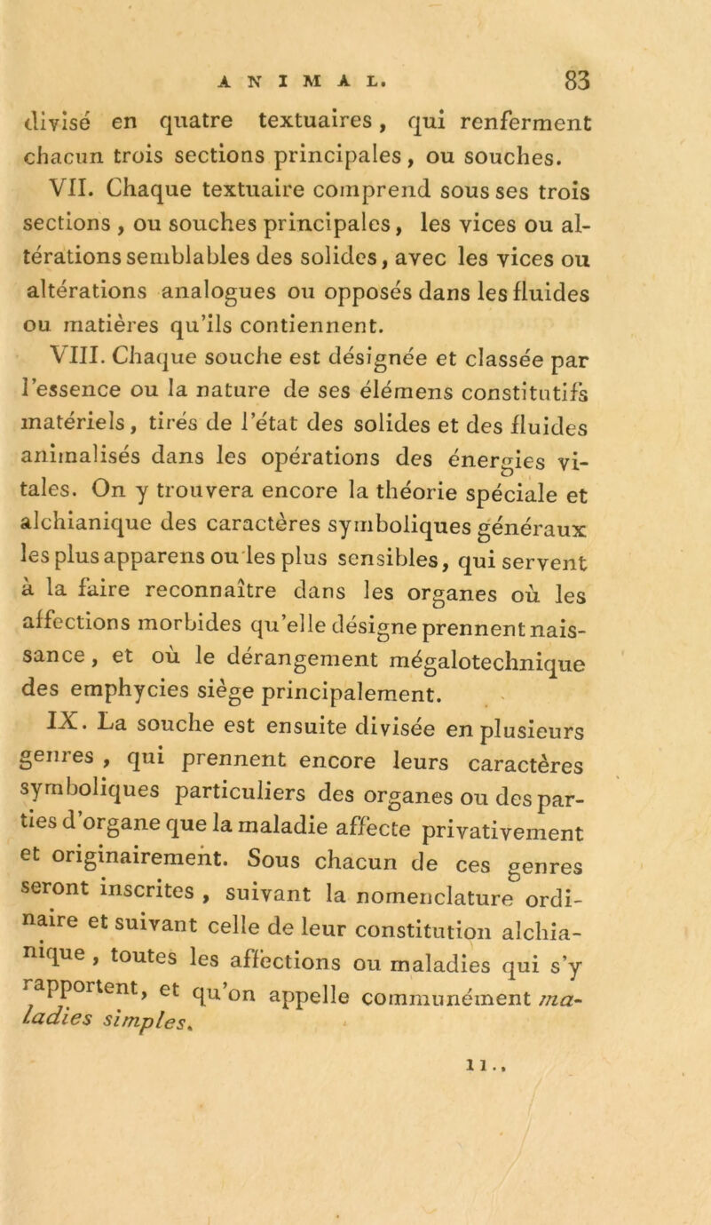 divisé en quatre textuaires, qui renferment chacun trois sections principales, ou souches. VII. Chaque textuaire comprend sous ses trois sections , ou souches principales, les vices ou al- térations semblables des solides, avec les vices ou altérations analogues ou opposés dans les fluides ou matières qu’ils contiennent. VIII. Chaque souche est désignée et classée par l’essence ou la nature de ses élémens constitutifs matériels, tirés de l’état des solides et des fluides animalisés dans les opérations des énergies vi- tales. On y trouvera encore la théorie spéciale et alchianique des caractères symboliques généraux les plusapparens ou ïes plus sensibles, qui servent à la faire reconnaître dans les organes où les affections morbides qu’elle désigne prennent nais- sance , et où le dérangement mégalotechnique des emphycies siège principalement. ■f^• Ca souche est ensuite divisée en plusieurs genres , qui prennent encore leurs caractères symboliques particuliers des organes ou des par- ties d’organe que la maladie affecte privativement et originairement. Sous chacun de ces genres seront inscrites , suivant la nomenclature ordi- naire et suivant celle de leur constitution alchia- nique , toutes les affections ou maladies qui s’y rapportent, et qu on appelle communément ma- Ladies simples^