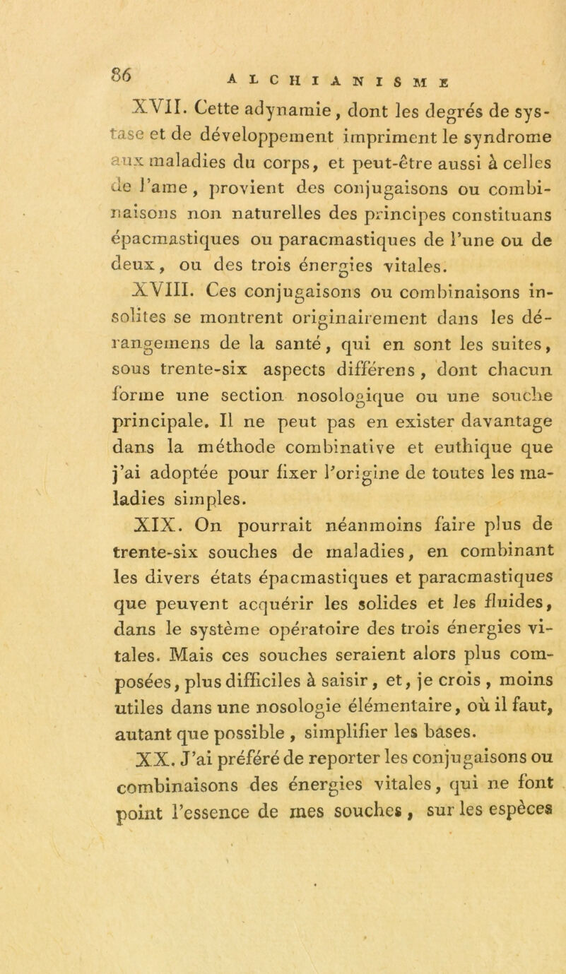 XVII. Cette adynamie, dont les degrés de sys- tase et de développement impriment le syndrome aux maladies du corps, et peut-être aussi à celles de r ame , provient des conjugaisons ou combi- naisons non naturelles des principes constituans épacmastiques ou paracmastiques de l’une ou de deux, ou des trois énergies vitales. XVIII. Ces conjugaisons ou combinaisons in- solites se montrent originairement dans les dé- rangeinens de la santé, qui en sont les suites, sous trente-six aspects différens , dont chacun forme une section nosologique ou une souche principale. Il ne peut pas en exister davantage dans la méthode combinative et euthique que j’ai adoptée pour fixer forigine de toutes les ma- ladies simples. XIX. On pourrait néanmoins faire plus de trente-six souches de maladies, en combinant les divers états épacmastiques et paracmastiques que peuvent acquérir les solides et les fluides, dans le système opératoire des trois énergies vi- tales. Mais ces souches seraient alors plus com- posées , plus difficiles à saisir, et, je crois , moins utiles dans une nosologie élémentaire, où il faut, autant que possible , simplifier les bases. XX. J’ai préféré de reporter les conjugaisons ou combinaisons des énergies vitales, qui ne font point l’essence de mes souehes, sur les espèces