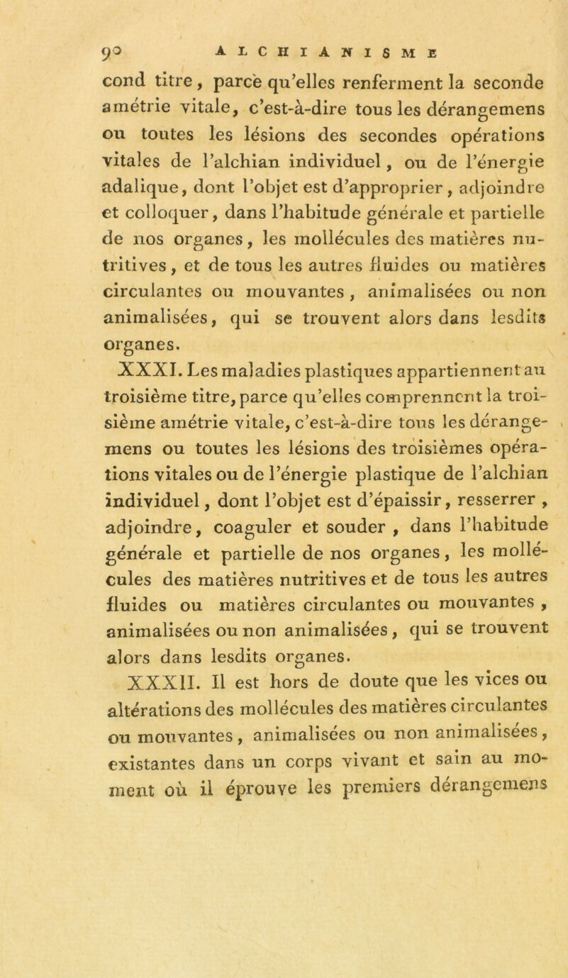 cond titre, parce qu’elles renferment la seconde amétrie vitale, c’est-à-dire tous les dérangemens ou toutes les lésions des secondes opérations vitales de l’alchian individuel, ou de l’énergie adalique, dont l’objet est d’approprier, adjoindre et colloquer, dans l’habitude générale et partielle de nos organes, les mollécules des matières nu- tritives , et de tous les autres fluides ou matières circulantes ou mouvantes , animalisées ou non animalisées, qui se trouvent alors dans lesdits organes. XXXI. Les maladies plastiques appartiennent au troisième titre, parce qu’elles comprennent la troi- sième amétrie vitale, c’est-à-dire tous les derange- mens ou toutes les lésions des troisièmes opéra- tions vitales ou de l’énergie plastique de l’alchian individuel, dont l’objet est d’épaissir, resserrer , adjoindre, coaguler et souder , dans l’habitude générale et partielle de nos organes, les mollé- cules des matières nutritives et de tous les autres fluides ou matières circulantes ou mouvantes , animalisées ou non animalisées, qui se trouvent alors dans lesdits organes. XXXII. Il est hors de doute que les vices ou altérations des mollécules des matières circulantes ou mouvantes , animalisées ou non animalisées, existantes dans un corps vivant et sain au mo- ment où il éprouve les premiers dérangemens