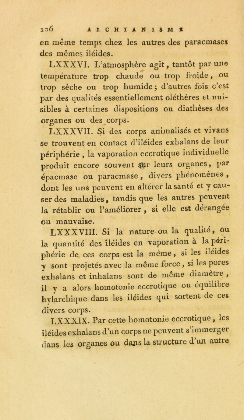 en même temps chez les autres des paracmases des mêmes iléides. LXXXVI. L’atmosphère agit, tantôt par une température trop chaude ou trop froide, ou trop sèche ou trop humide 5 d’autres fols c’est par des qualités essentiellement oléthères et nui- sibles à certaines dispositions ou diathèses des organes ou des corps. LXXXVII. Si des corps animalisés et vivans se trouvent en contact d’iléides exhalans de leur périphérie , la vaporation eccrotique individuelle produit encore souvent sur leurs organes, par épacmase ou paracmase , divers phénomènes , dont les uns peuvent en altérer la santé et y cau- ser des maladies, tandis que les autres peuvent la rétablir ou l’améliorer, si elle est dérangée ou mauvaise. LXXXVIII. Si la nature ou la qualité, ou la quantité des iléides en vaporation a la péri- phérie de ces corps est la même, si les iléides y sont projetés avec la même force , si les pores exhalans et inhalans sont de meme diamètre , il y a alors homotonie eccrotique ou équilibré hylarchique dans les iléides qui sortent de ces divers corps. LXXXIX. Par cette homotonie eccrotique, les iléides exhalans d’un corps ne peuvent s’immerger dans les organes ou daj:is la structure d un autre