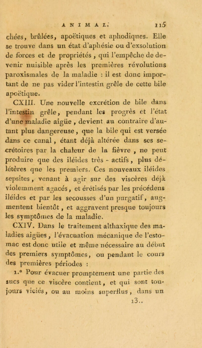 cliees, brûlées, apoétiques et aphodiques. Elle se trouve dans un état d'aphésLe ou d’exsolution de forces et de propriétés , qui rerapêche de de- venir nuisible après les premières révolutions paroxisinales de la maladie : il est donc impor- tant de ne pas vider Tiritestin grêle de cette bile apoétique. CXIII. Une nouvelle excrétion de bile dans rintestin grêle, pendant les progrès et l’état d’une maladie aigüe , devient au contraire d’au- tant plus dangereuse, que la bile qui est versée dans ce canal, étant déjà altérée dans ses se- crétoires par la chaleur de la fièvre , ne peut produire que des iléides très - actifs , plus dé- létères que les premiers. Ces nouveaux iléides sepsites ,( venant à agir sur des viscères déjà violemment agacés, et érétlsés par les précédens iléides et par les secousses d’un purgatif, aug- mentent bientôt, et aggravent presque toujours les symptômes de la maladie. CXIV. Dans le traitement althaxique des ma- ladies aigües , l’évacuation mécanique de l’esto- mac est donc utile et même nécessaire au début des premiers symptômes, ou pendant le cours des premières périodes : 1.® Pour évacuer promptement une partie des sucs que ce viscère contient, et qui sont tou- jours viciés, ou au moins superflus, dans un i3..