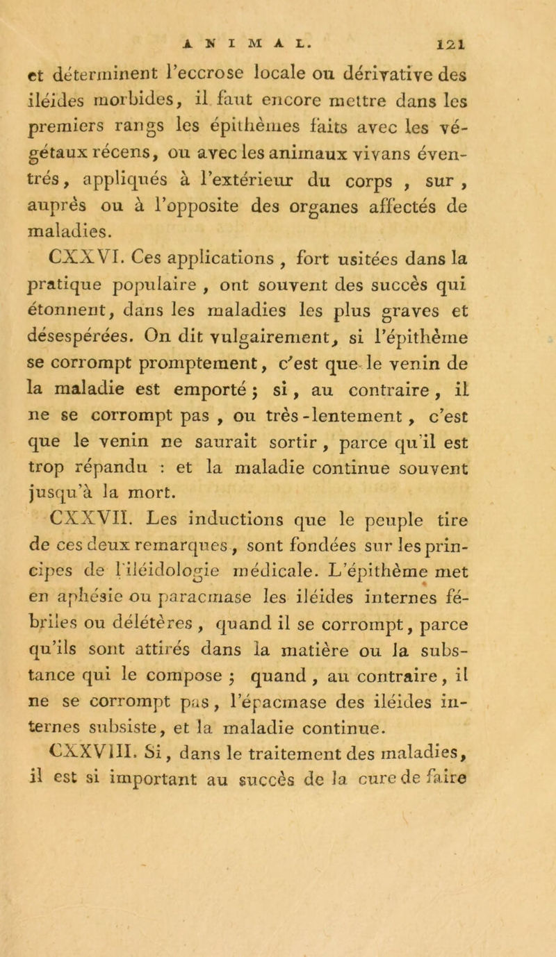 et déterminent l’eccrose locale ou dérirative des iléides morbides, il faut encore mettre dans les premiers rangs les épiilièmes faits avec les vé- gétaux récens, ou avec les animaux vivans éven- trés, appliqués à l’extérieur du corps , sur , auprès ou à l’opposite des organes affectés de maladies. CXXVI. Ces applications , fort usitées dans la pratique populaire , ont souvent des succès qui étonnent, dans les maladies les plus graves et désespérées. On dit vulgairement^ si répithèrne se corrompt promptement, c^est que le venin de la maladie est emporté ; si, au contraire, il ne se corrompt pas , ou très-lentement, c’est que le venin ne saurait sortir, parce qu’il est trop répandu : et la maladie continue souvent jusqu’à la mort. CXXVIL Les inductions que le peuple tire de ces deux remarques, sont fondées sur les prin- cipes de filéidologie médicale. L’épithème met en apliésie ou paracmase les iléides internes fé- briles ou délétères , quand il se corrompt, parce qu’ils sont attirés dans la matière ou la subs- tance qui le compose ^ quand , au contraire, il ne se corrompt pas, l’épacmase des iléides in- ternes subsiste, et la maladie continue. CXXVIII. Si, dans le traitement des maladies, il est si important au succès de la cure de faire