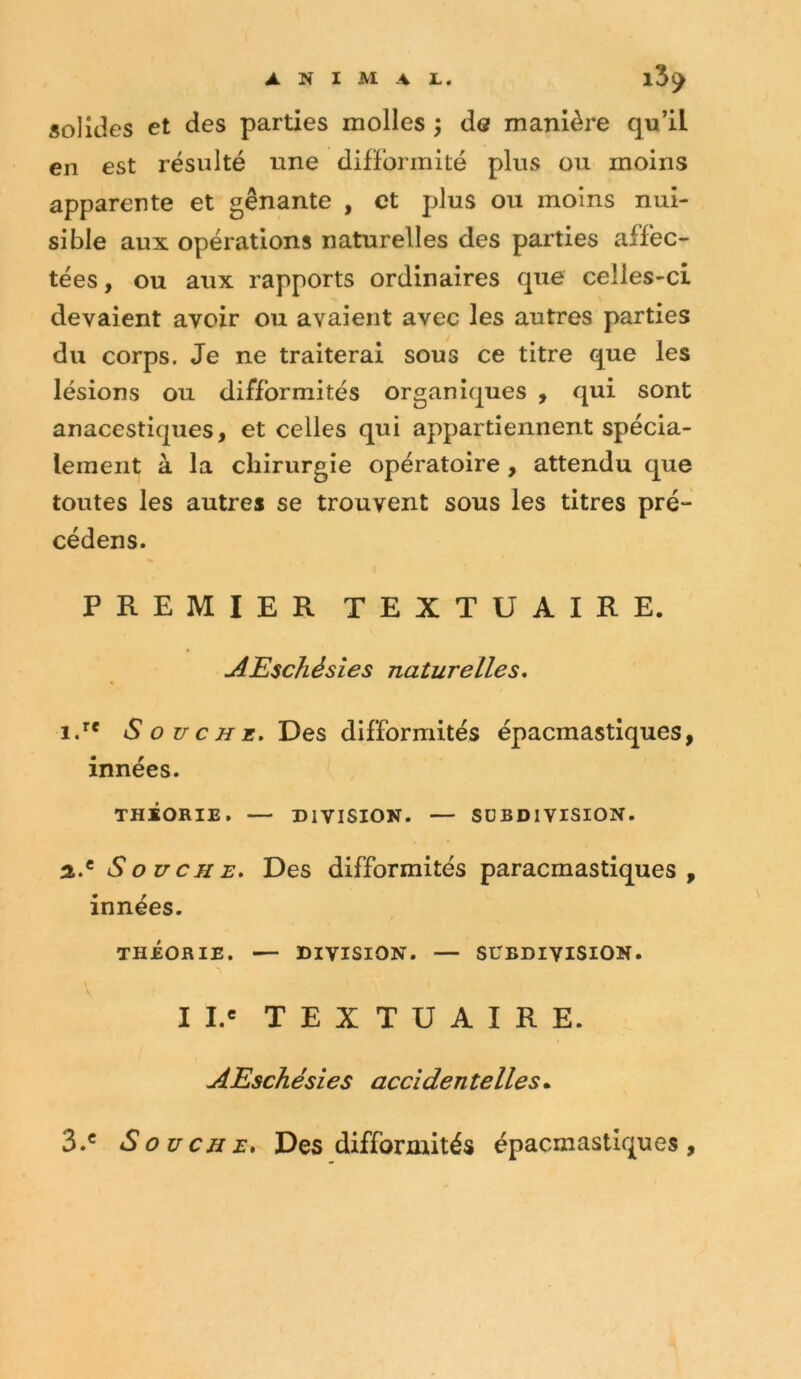 solides et des parties molles ^ de manière qu’il en est résulté une difïbrinité plus ou moins apparente et gênante , et plus ou moins nui- sible aux opérations naturelles des parties affec- tées, ou aux rapports ordinaires que celles-ci devaient avoir ou avaient avec les autres parties du corps. Je ne traiterai sous ce titre que les lésions ou difformités organiques , qui sont anacestiques, et celles qui appartiennent spécia- lement à la chirurgie opératoire , attendu que toutes les autres se trouvent sous les titres pré- cédens. PREMIER TEXTUAIRE. AEschésies naturelles* iJ* Souche. Des difformités épacmastiques, innées. THÉORIE. — DIVISION. — SUBDIVISION. a.® Souche. Des difformités paracmastiques , innées. THÉORIE. — DIVISION. — SUBDIVISION. I I.« TEXTUAIRE. AEschésies accidentelles.^ 3.® Souche, Des difformités épacmastiques.