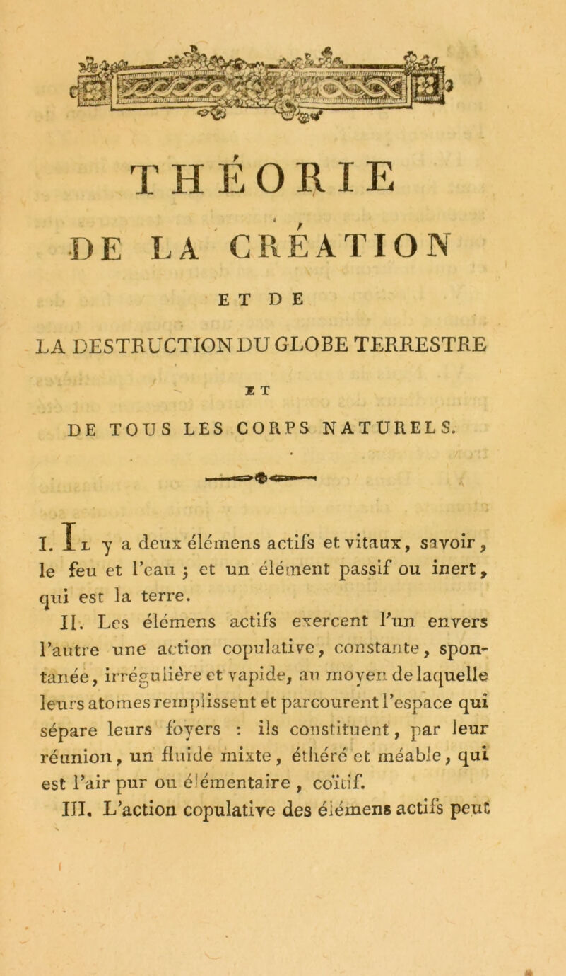 THÉORIE A DE LA CRÉATION E T D E LA DESTRUCTIONDUGLOBE TERRESTRE ^ - ï T DE TOUS LES CORPS NATURELS. I. Il y a deux élemens actifs et vitaux, savoir, le feu et l’eau 5 et un élément passif ou inert, qui est la terre. II. Les élemens actifs exercent Bun envers l’autre une action copulalive, constante, spon- tanée, irrégulière et rapide, au moyen de laquelle leurs atomes remjilissent et parcourent l’espace qui sépare leurs foyers : ils constituent, par leur réunion, un fluide mixte, étliéré et méable, qui est l’air pur ou élémentaire , coïtif. III, L’action copulative des éiémens actifs peut (