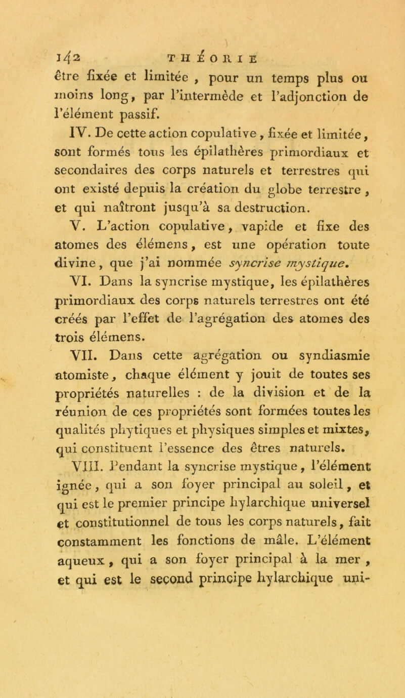 J 4^ THi^OllIE être fixée et limitée , pour un temps plus ou moins long, par l’intermède et l’adjonction de l’élément passif. IV. De cette action copulative , fixée et limitée, sont formés tous les épilatlières primordiaux et secondaires des corps naturels et terrestres qui ont existé depuis la création du globe terrestre , et qui naîtront jusqu’à sa destruction. V. L’action copulative, vapide et fixe des atomes des élémens, est une opération toute divine, que j’ai nommée syncrise mystique, VI. Dans la syncrise mystique, les épilathères primordiaux des corps naturels terrestres ont été créés par l’effet de l’agrégation des atomes des trois élémens. VII. Dans cette agrégation ou syndiasmie atomiste, chaque élément y jouit de toutes ses propriétés naturelles : de la division et de la réunion de ces propriétés sont formées toutes les qualités pliytiques et physiques simples et mixtes, qui constituent l’essence des êtres naturels. VIII. Pendant la syncrise mystique, l’élément ignée, qui a son foyer principal au soleil, et qui est le premier principe hylarchique universel et constitutionnel de tous les corps naturels, fait constamment les fonctions de mâle. L’élément aqueux , qui a son foyer principal à la mer , et qui est le second principe hylarchique uni-