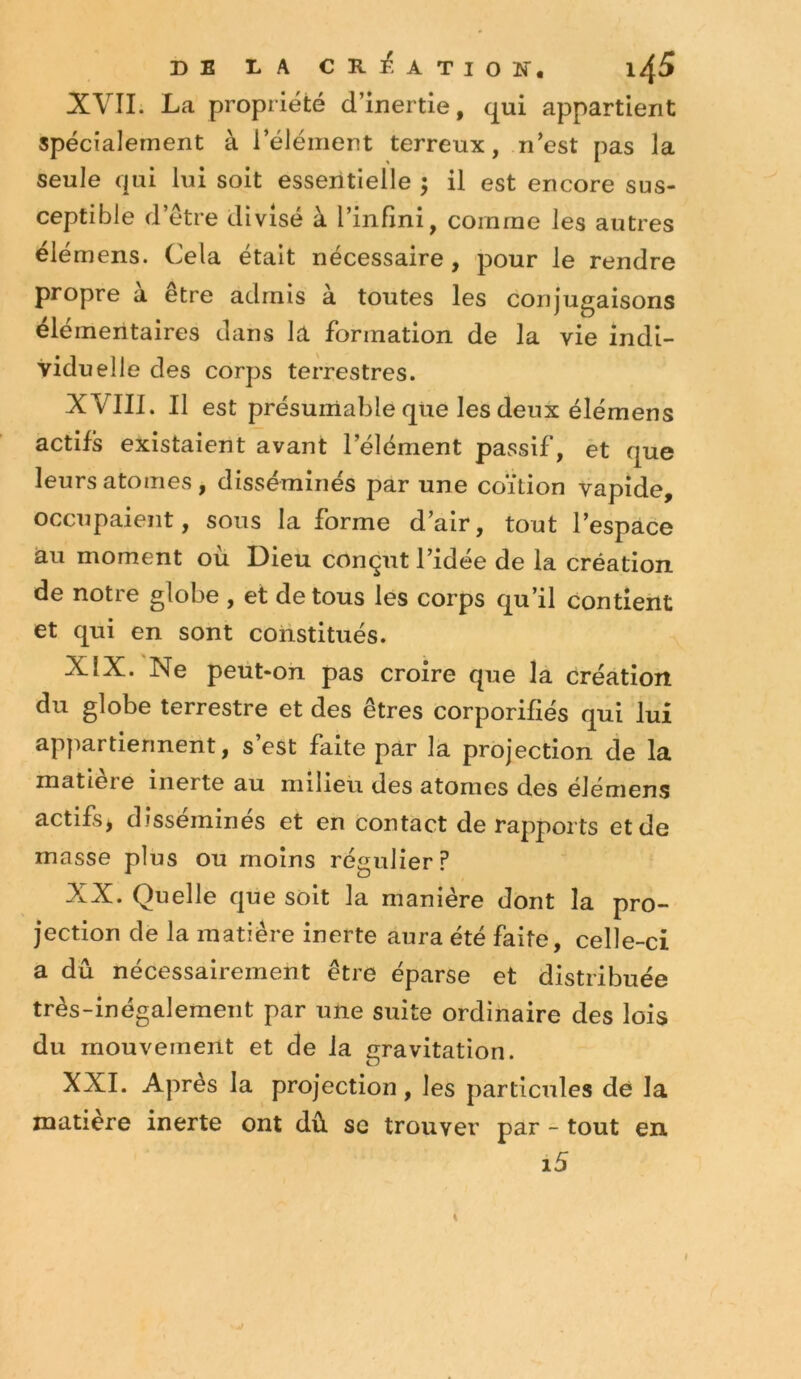 DE DA CR]^. ATION. l^S XVII. La propriété d’inertie, qui appartient spécialement à l’élément terreux, n’est pas la seule qui lui soit essentielle ; il est encore sus- ceptible d’étre divisé à l’infini, comme les autres élémens. Cela était nécessaire, pour le rendre propre a etre admis à toutes les conjugaisons élémentaires dans la formation de la vie indi- viduelle des corps terrestres. XVIIl. Il est présurtiable que les deux élémens actifs existaient avant l’élément passif, èt que leurs atomes , disséminés par une coïtion vapîde, occupaient, sons la forme d’air, tout l’espace au moment où Dieu conçut l’idée de la création de notre globe , et de tous les corps qu’il contient et qui en sont constitués. XÎX. Ne peut-on pas croire que la création du globe terrestre et des êtres corporifiés qui lui appartiennent, s’est faite par la projection de la matière inerte au milieu des atomes des élémens actifs* disséminés et en contact de rapports et de masse plus ou moins régulier? XX. Quelle que soit la manière dont la pro- jection de la matière inerte aura été faite, celle-ci a dû nécessairement être éparse et distribuée très-inégalement par une suite ordinaire des lois du mouvement et de la gravitation. XXI. Après la projection, les particules de la matière inerte ont dû sc trouver par - tout en i5