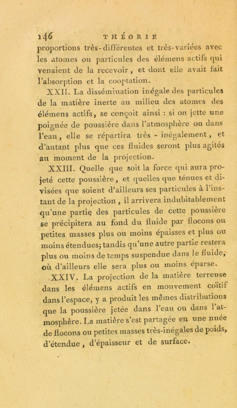 proportions très-différentes et très-variées avec les atomes ou particules des élémens actifs qui venaient de la recevoir , et dont elle avait fait l’absorption et la cooptation. XXII. La dissémination inégale des particules de la matière inerte au milieu des atomes des élémens actifs, se conçoit ainsi : si on jette une poignée de poussière dans l’atmosphere ou dans l’eau, elle se répartira très - inégalement, et d’autant plus que ces fluides seront plus agites au moment de la projection. XXIII. Quelle que soit la force qui aura pro- jeté cette poussière , et quelles que ténues et di- visées que soient d’ailleurs ses particules a 1 ins- tant de la projection , il arrivera Indubitablement q^u’une partiç des particules de cette poussière se précipitera au fond du fluide par flocons ou petites masses plus ou moins épaisses et plus ou moins étendues^ tandis qu’une autre partie restera plus ou moins de temps suspendue dans le fluide, OÙ d’ailleurs elle sera plus ou moins éparse. .XXIV. La projection de la matière terreuse dans les élémens actifs en mouvement coïtif dans l’espace, y a produit les mêmes distributions que la poussière jetée dans l’eau ou dans 1 at- mosphère. La matière s’est partagée en une nuée de flocons ou petites masses très-inégales de poids, d étendue , d’epaisseur et de surface»