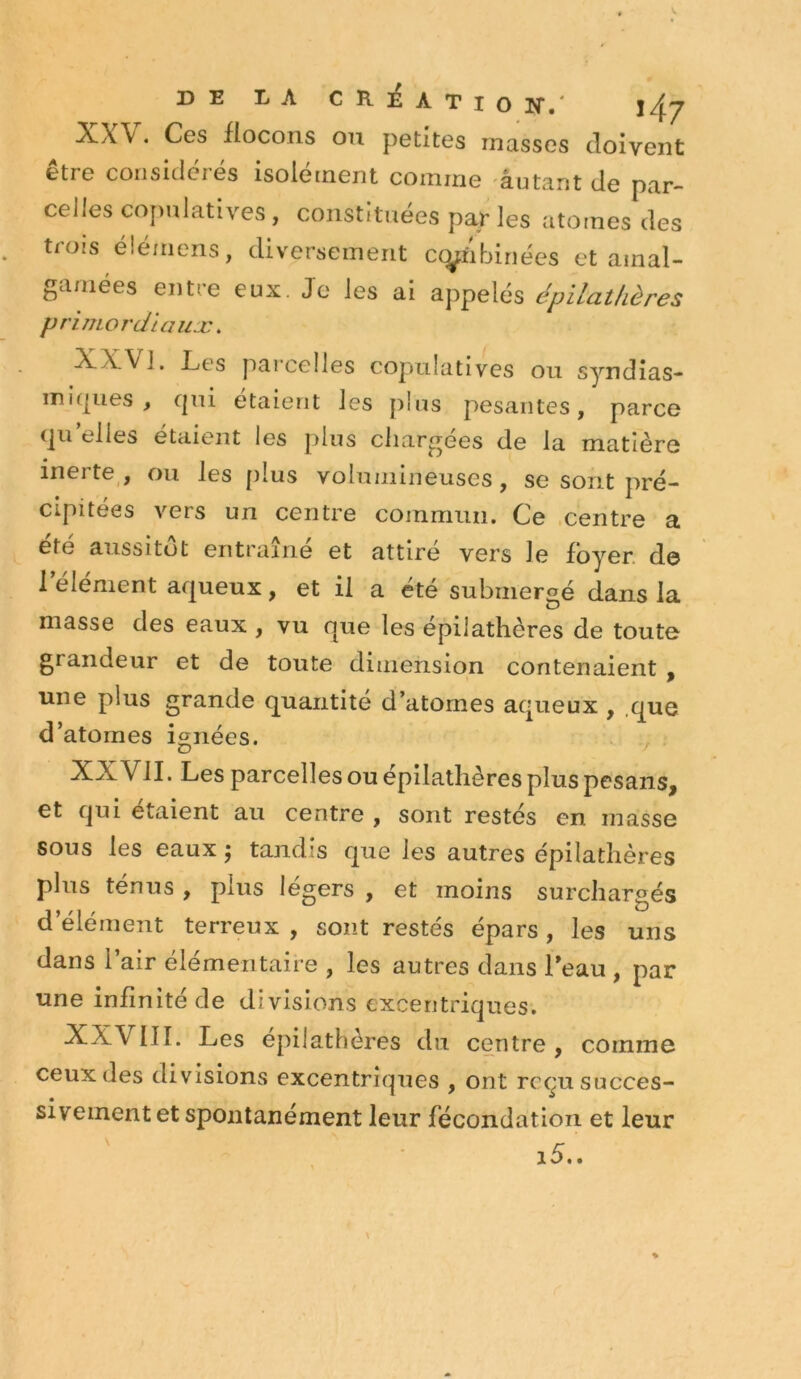 DE LA CRÉATio N,' }/^_y XW. Ces flocons on petites masses doivent être considérés isolétnent comme autant de par- celles cojmiatives, constituées par les atomes des trois élémens, diversement ccÿi'ibinées et amal- gamées entre eux. Je les ai appelés épilathères primordiaux. XXVj. Les parcelles copulatives ou syndîas- mi(|ues , qui étaient les plus pesantes, parce (ju elles étaient les plus chargées de la matière inerte , ou les plus volumineuses, se sont pré- cipitées vers un centre commun. Ce .centre a été aussitôt entraîné et attiré vers le foyer, de 1 element aqueux, et il a été submergé dans la masse des eaux , vu que les épilathères de toute grandeur et de toute dimension contenaient , une plus grande quantité d’atomes aqueux , .que d’atomes ignées. XXVII. Les parcelles ou épilathères plus pcsans, et qui étaient au centre , sont restés en masse sous les eaux 5 tandis que les autres épilathères plus tenus , plus légers , et moins surchargés d’élément terreux , sont restés épars , les uns dans l’air élémentaire , les autres dans Teau , par une infinité de divisions excentriques. XXVIII. Les épilathères du centre, comme ceux des divisions excentriques , ont reçu succes- sivement et spontanément leur fécondation et leur