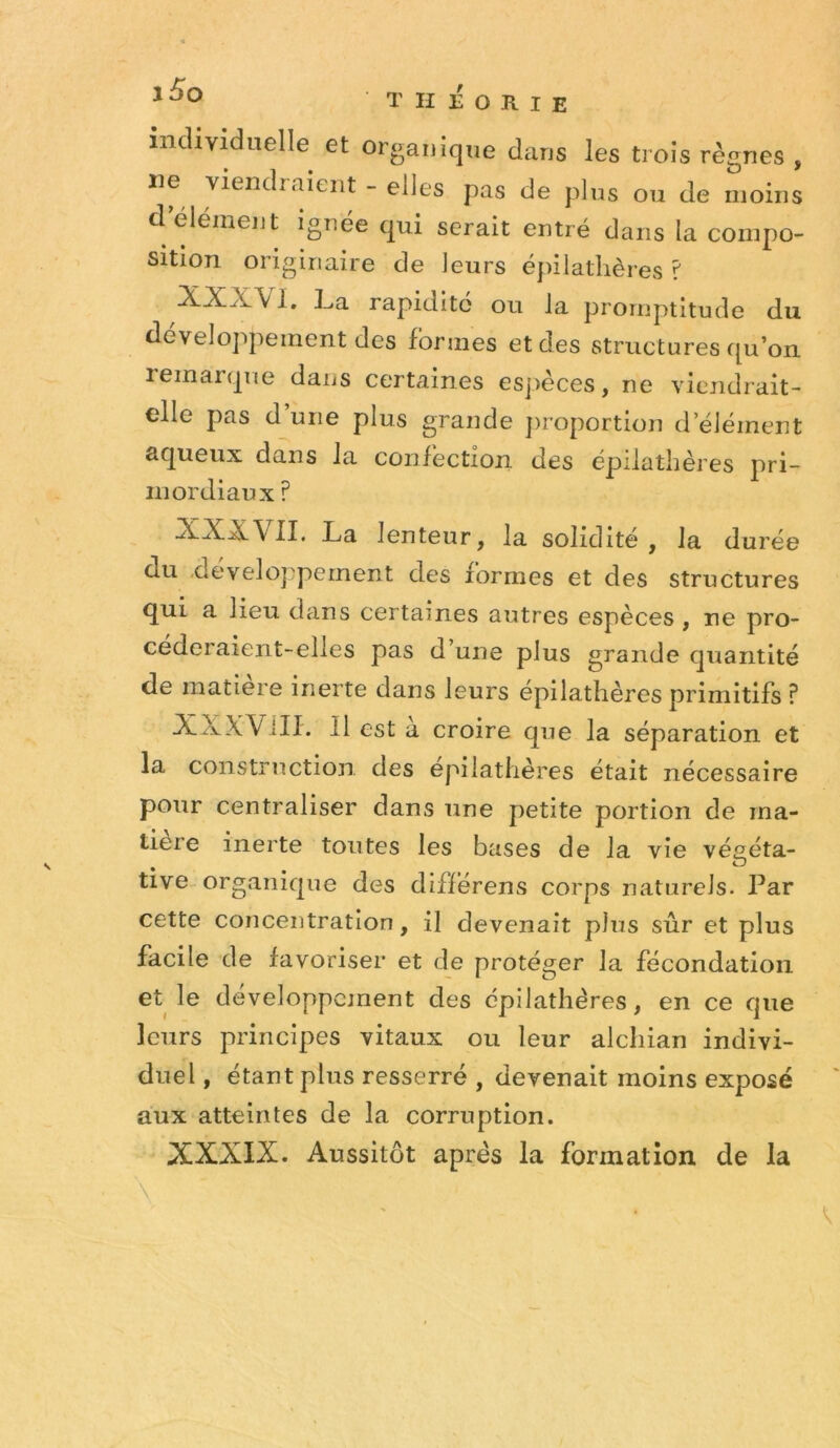 individuelle et organique dans les trois règnes , ne viendraient - elles pas de plus ou de moins d élément ignée qui serait entré dans la compo- sition originaire de leurs épilatlières ? XXXVl, La rapidité ou la promptitude du développement des formes et des structures qu’on remarque dans certaines esjièces, ne viendrait- elle pas d’une plus grande jiroportion d’élément aqueux dans la confection des épilathères pri- mordiaux ? XXXVII. La lenteur, la solidité, la durée du développement des formes et des structures qui a lieu dans certaines autres espèces , ne pro- céderaient-elles pas d’une plus grande quantité de matière inerte dans leurs epilathères primitifs ? XXXVill. Il est a croire que la séparation et la construction des epilathères était nécessaire pour centraliser dans une petite portion de ma- tière inerte tontes les bases de la vie végéta- tive organique des diflérens corps naturels. Par cette concentration, il devenait plus sûr et plus facile de favoriser et de protéger la fécondation et le développement des épilathères, en ce que leurs principes vitaux ou leur alcliian indivi- duel , étant plus resserré , devenait moins exposé aux atteintes de la corruption. XXXIX. Aussitôt après la formation de la