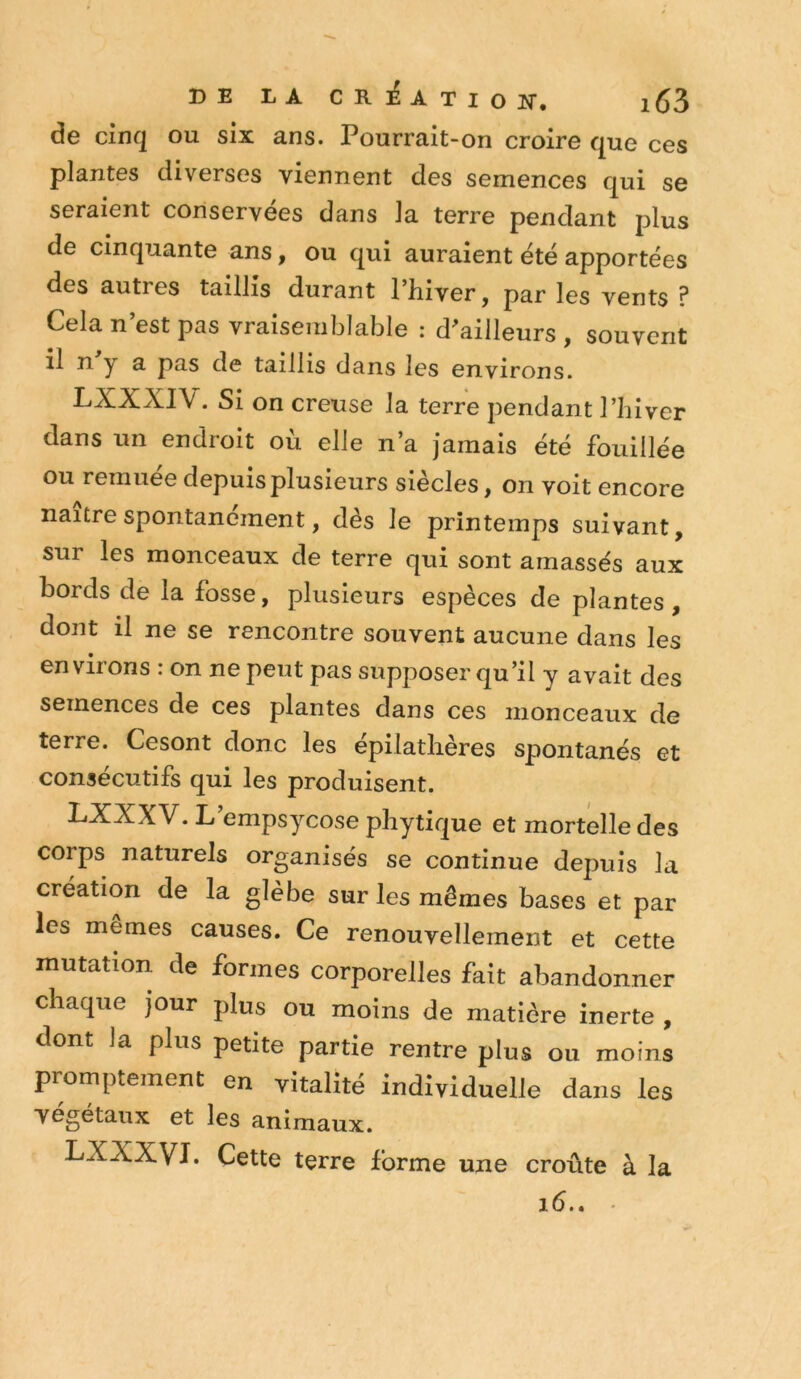 de Cinq ou six ans. Pourrait-on croire que ces plantes diverses viennent des semences qui se seraient conservées dans la terre pendant plus de cinquante ans, ou qui auraient été apportées des autres taillis durant l’hiver, par les vents ? Cela n’est pas vraisemblable : d^ailleurs , souvent il n. y a pas de taillis dans les environs. • Si on creuse la terre pendant l’hiver dans un endroit où elle n’a jamais été fouillée ou remuée depuis plusieurs siècles, on voit encore naître spontanément, dès le printemps suivant, sur les monceaux de terre qui sont amassés aux bords de la fosse, plusieurs espèces de plantes , dont il ne se rencontre souvent aucune dans les environs : on ne peut pas supposer qu’il y avait des semences de ces plantes dans ces monceaux de terre. Cesont donc les epilathères spontanés et consécutifs qui les produisent. LXXXV. L empsycose phytique et mortelle des corps naturels organisés se continue depuis la création de la glèbe sur les mêmes bases et par les memes causes. Ce renouvellement et cette mutation de formes corporelles fait abandonner chaque Jour plus ou moins de matière inerte , dont la plus petite partie rentre plus ou moins promptement en vitalité individuelle dans les végétaux et les animaux. LXXXVI. Cette terre forme une croûte à la i6.» ■