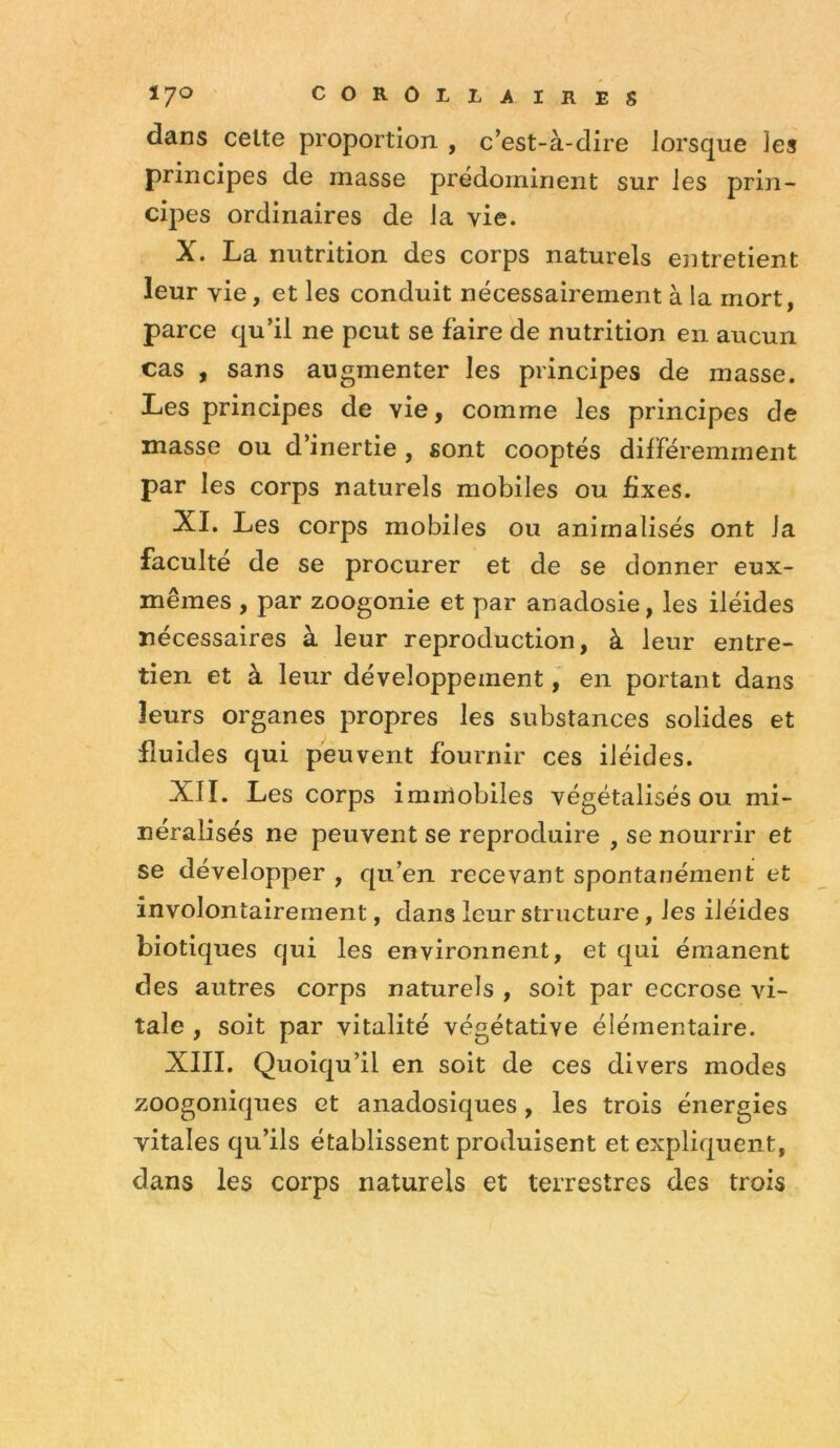 dans celte proportion , c’est-à-dire lorsque les principes de masse prédominent sur les prin- cipes ordinaires de la vie. X. La nutrition des corps naturels entretient leur vie, et les conduit nécessairement à la mort, parce qu’il ne peut se faire de nutrition en aucun cas , sans augmenter les principes de masse. Les principes de vie, comme les principes de masse ou d’inertie , sont cooptés différemment par les corps naturels mobiles ou fixes. XI. Les corps mobiles ou anirnalisés ont la faculté de se procurer et de se donner eux- mêmes , par zoogonie et par anadosie, les iléides nécessaires à leur reproduction, à leur entre- tien et à leur développement, en portant dans leurs organes propres les substances solides et fluides qui peuvent fournir ces iléides. XII. Les corps immobiles végétalisés ou mi- néralisés ne peuvent se reproduire , se nourrir et se développer , qu’en recevant spontanément et involontairement, dans leur structure, les iléides biotiques qui les environnent, et qui émanent des autres corps naturels , soit par eccrose vi- tale , soit par vitalité végétative élémentaire. XIII. Quoiqu’il en soit de ces divers modes zoogoniques et anadosiques, les trois énergies vitales qu’ils établissent produisent et expliquent, dans les corps naturels et terrestres des trois