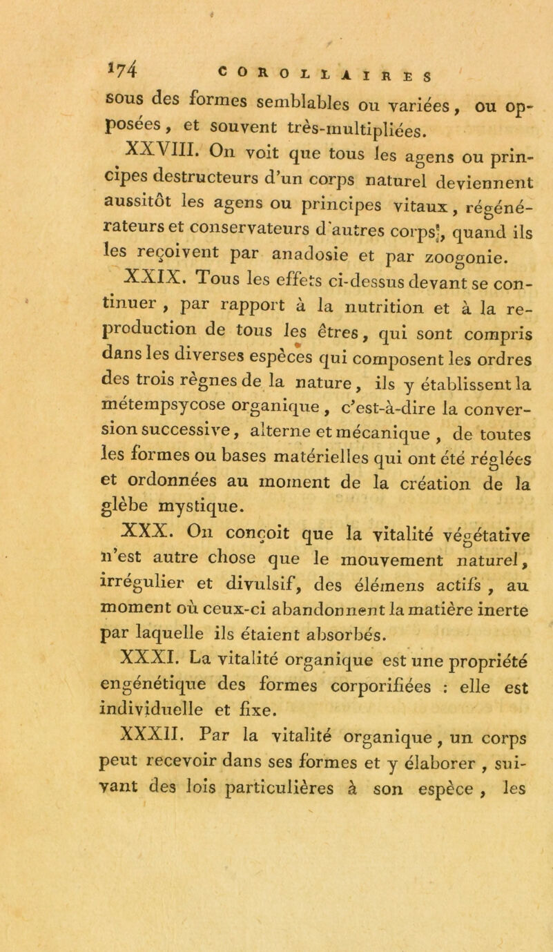 SOUS des formes semblables ou variées, ou op- posées, et souvent très-multipliées. XXVIII. On voit que tous les agens ou prin- cipes destructeurs d’un corps naturel deviennent aussitôt les agens ou principes vitaux, régéné- rateurs et conservateurs d'autres corps], quand ils les reçoivent par anadosie et par zoogonie. XXIX. Tous les effets ci-dessus devant se con- tinuer , par rapport à la nutrition et à la re- production de tous les êtres, qui sont compris dans les diverses espèces qui composent les ordres des trois régnés de la nature, ils y établissent la métempsycose organique , c’est-à-dire la conver- sion successive, alterne et mécanique , de toutes les formes ou bases matérielles qui ont été réglées et ordonnées au moment de la création de la glèbe mystique. XXX. On conçoit que la vitalité végétative n est autre chose que le mouvement naturel, irrégulier et divulsif, des élémens actifs , au moment où ceux-ci abandonnent la matière inerte par laquelle ils étaient absorbés. XXXI. La vitalité organique est une propriété engénétique des formes corporilîées ; elle est individuelle et fixe. XXXII. Par la vitalité organique, un corps peut recevoir dans ses formes et y élaborer , sui- vant des lois particulières à son espèce , les