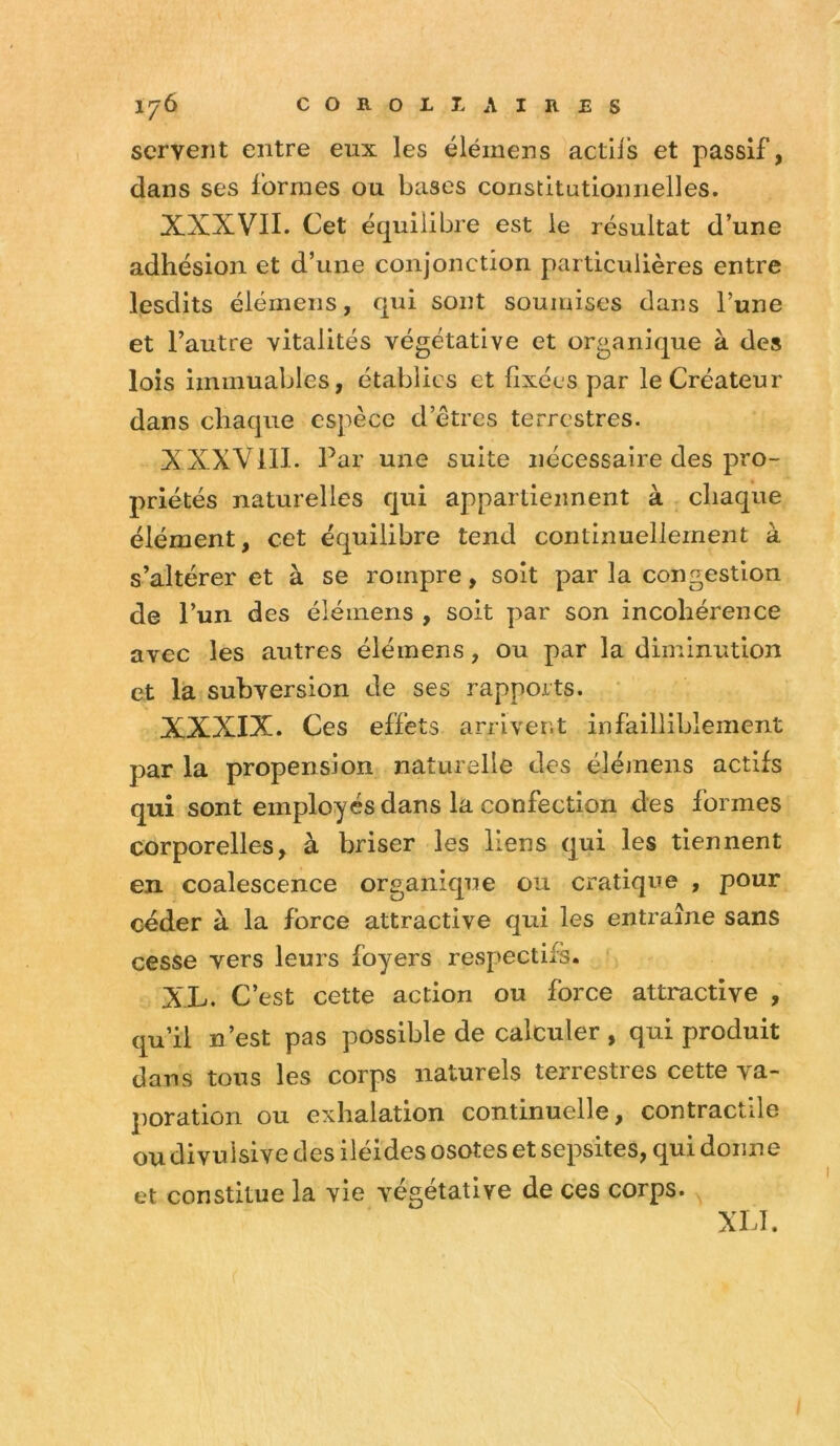 servent entre eux les élémens actiis et passif, dans ses formes ou bases constitatioiinelles. XXXVII. Cet équilibre est ie résultat d’une adhésion et d’une conjonction particulières entre lesdits élémens, qui sont soumises dans l’une et l’autre vitalités végétative et organique à des lois immuables, établies et fixées par le Créateur dans chaque espèce d’étres terrestres. XXXVIII. Par une suite nécessaire des pro- priétés naturelles qui appartiennent à chaque élément, cet équilibre tend continuellement à s’altérer et à se rompre, soit par la congestion de l’un des élémens , soit par son incohérence avec les autres élémens, ou par la diminution et la subversion de ses rapports. XXXIX. Ces effets arrivent infailliblement par la propension naturelle des élémens actifs qui sont employés dans la confection des formes corporelles, à briser les liens qui les tiennent en coalescence organique ou cratique , pour céder à la force attractive qui les entraîne sans cesse vers leurs foyers respectifs. XL. C’est cette action ou force attractive , qu’il n’est pas possible de calculer , qui produit dans tons les corps naturels terrestres cette va- poration ou exhalation continuelle, contractile ou divuisive des iléides osotes et sepsites, qui donne et constitue la vie végétative de ces corps. XLI.