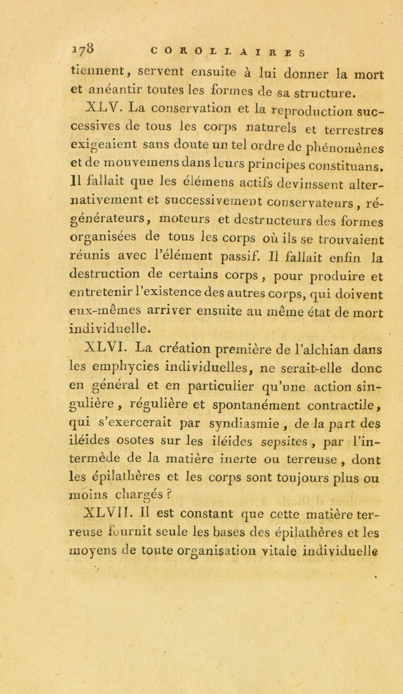 tiennent, servent ensuite à lui donner la mort et anéantir toutes les formes de sa structure» XL<V. La conservation et la reproduction suc- cessives de tous les corps naturels et terrestres exigeaient sans doute un tel ordre de phénomènes et de mouvemens dans leurs principes constituans. H fallait (jue les eieinens actifs devinssent alter- nativement et successivement conservateurs, , ré- générateurs, moteurs et destructeurs des formes organisées de tous les corps où ils se trouvaient réunis avec l’élément passif. Il fallait enfin la destruction de certains corps , pour produire et entretenir l’existence des autres corps, qui doivent eux-mêmes arriver ensuite au même état de mort individuelle. XLVI. La création première de l’alcliian dans les emphycies individuelles, ne serait-elle donc en general et en particulier qu’une action sin- gulière , régulière et spontanément contractile, qui s’exercerait par syndiasmie , de la part des iléides osotes sur les iléides sepsites , par l’in- termède de la matière inerte ou terreuse , dont les épilathères et les corps sont toujours plus ou moins chargés ? XL VIL II est constant que cette matière ter- reuse fournit seule les bases des épilathères et les moyens de toute organisation vitale individuelle