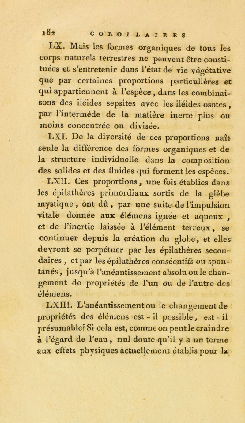 LX. Mais les formes organiques de tous les corps naturels terrestres ne peuvent être consti- tuées et s’entretenir dans l’état de vie végétative que par certaines proportions particulières et qui appartiennent à l’espèce, dans les combinai- sons des iléides sepsites avec les iléides osotes , par 1 intermede de la matière inerte plus ou moins concentrée ou divisée. LXI. De la diversité de ces proportions naît seule la différence des formes organiques et de la structure individuelle dans la composition des solides et des fluides qui forment les espèces. LXII. Ces proportions, une fois établies dans les épilathères primordiaux sortis de la glèbe mystique , ont dû, par une suite de l’impulsion vitale donnée aux élémens ignée et aqueux , et de l’inertie laissée à l’élément terreux, se continuer depuis la création du globe, et elles devront se perpétuer par les épilathères secon- daires , et par les épilathères consécutifs ou spon- tanés , jusqu’à l’anéantissement absolu ou le chan- gement de propriétés de l’un ou de l’autre des élémens. LXIII. L’anéantissement ou le changement de ‘ propriétés des élémens est - il possible, est - il présumable? Si cela est, comme on peut le craindre à l’égard de l’eau, nul doute qu’il y a un terme aux effets physiques actuellement établis pour la y