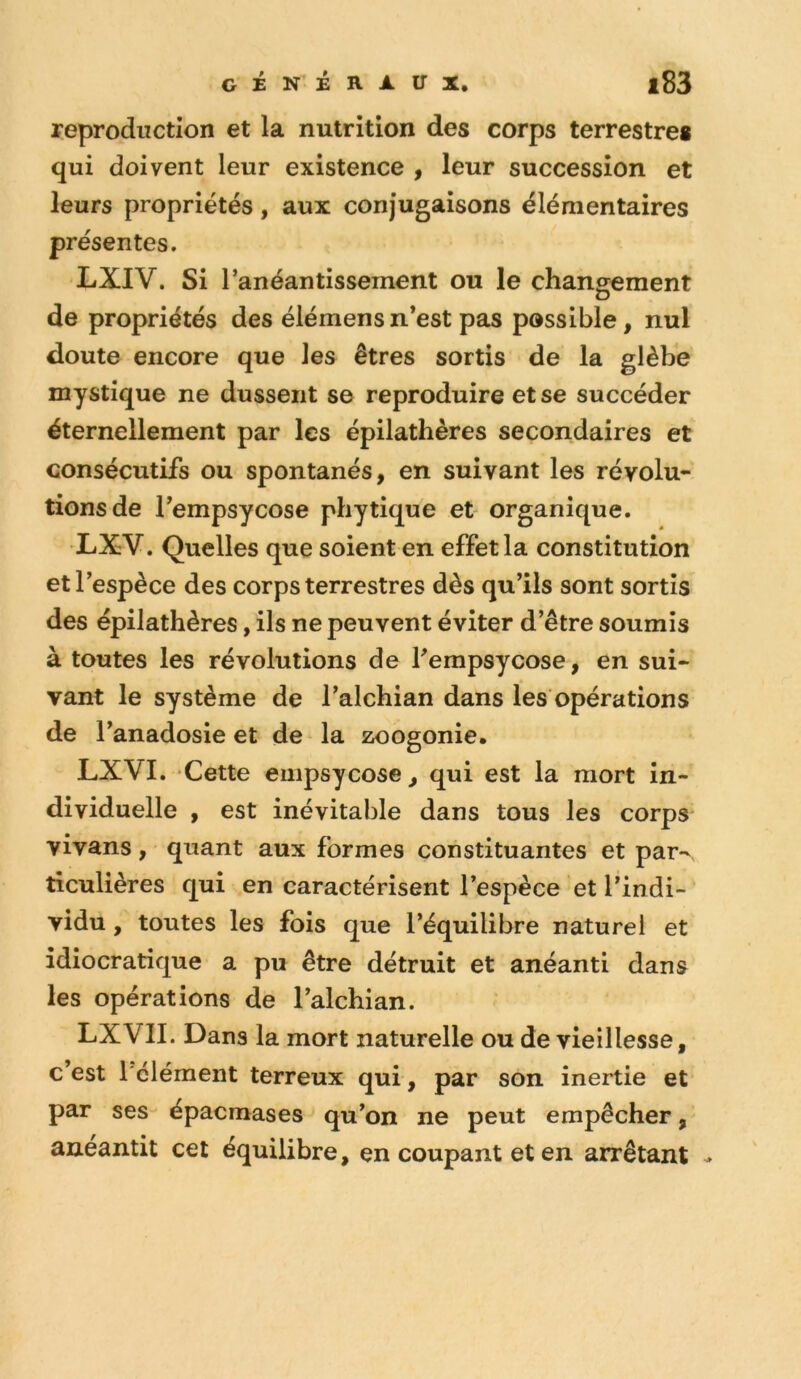 reproduction et la nutrition des corps terrestre* qui doivent leur existence , leur succession et leurs propriétés, aux conjugaisons élémentaires présentes. LXIV. Si l’anéantissement ou le changement O de propriétés des éiémens n’est pas possible, nul doute encore que les êtres sortis de la glèbe mystique ne dussent se reproduire et se succéder éternellement par les épilathères secondaires et consécutifs ou spontanés, en suivant les révolu- tions de l’empsycose phytique et organique. •LXV. Quelles que soient en effet la constitution et l’espèce des corps terrestres dès qu’ils sont sortis des épilathères, ils ne peuvent éviter d’être soumis à toutes les révolutions de fempsycose, en sui- vant le système de l’alchian dans les opérations de l’anadosie et de la zoogonie, LXVI. Cette euipsycose, qui est la mort in- dividuelle , est inévitable dans tous les corps* vivans, quant aux formes constituantes et par- ticulières qui en caractérisent l’espèce et l’indi- vidu , toutes les fois que l’équilibre naturel et idiocratique a pu être détruit et anéanti dans les opérations de l’alchian. LXVII. Dans la mort naturelle ou de vieillesse, c’est l'élément terreux qui, par son inertie et par ses épacmases qu’on ne peut empêcher, anéantit cet équilibre, en coupant et en arrêtant -
