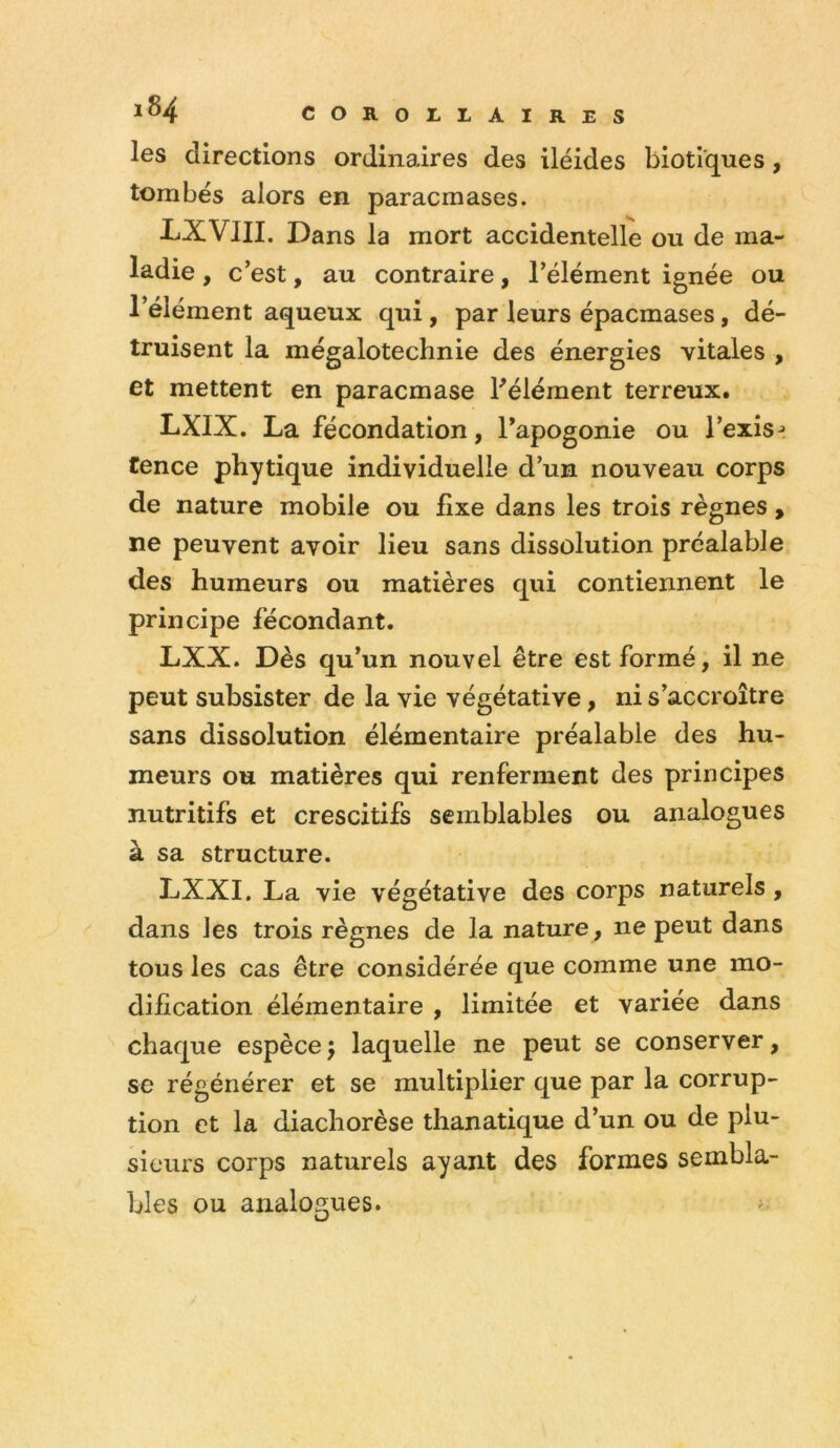 les directions ordinaires des iléides biotiques, tombés alors en paracmases. LXVIII. Dans la mort accidentelle ou de ma- ladie , c’est, au contraire, l’élément ignée ou l’élément aqueux qui , par leurs épacmases, dé- truisent la mégalotechnie des énergies vitales , et mettent en paracmase Félément terreux. LXIX. La fécondation, Fapogonie ou i’exis-» tence phytique individuelle d’un nouveau corps de nature mobile ou fixe dans les trois règnes , ne peuvent avoir lieu sans dissolution préalable des humeurs ou matières qui contiennent le principe fécondant. LXX. Dès qu’un nouvel être est formé, il ne peut subsister de la vie végétative, ni s’accroître sans dissolution élémentaire préalable des hu- meurs ou matières qui renferment des principes nutritifs et crescitifs semblables ou analogues à sa structure. LXXI. La vie végétative des corps naturels, dans les trois règnes de la nature , ne peut dans tous les cas être considérée que comme une mo- dification élémentaire , limitée et variée dans chaque espècej laquelle ne peut se conserver, se régénérer et se multiplier que par la corrup- tion et la diachorèse thanatique d’un ou de plu- sieurs corps naturels ayant des formes sembla- bles ou analogues. -