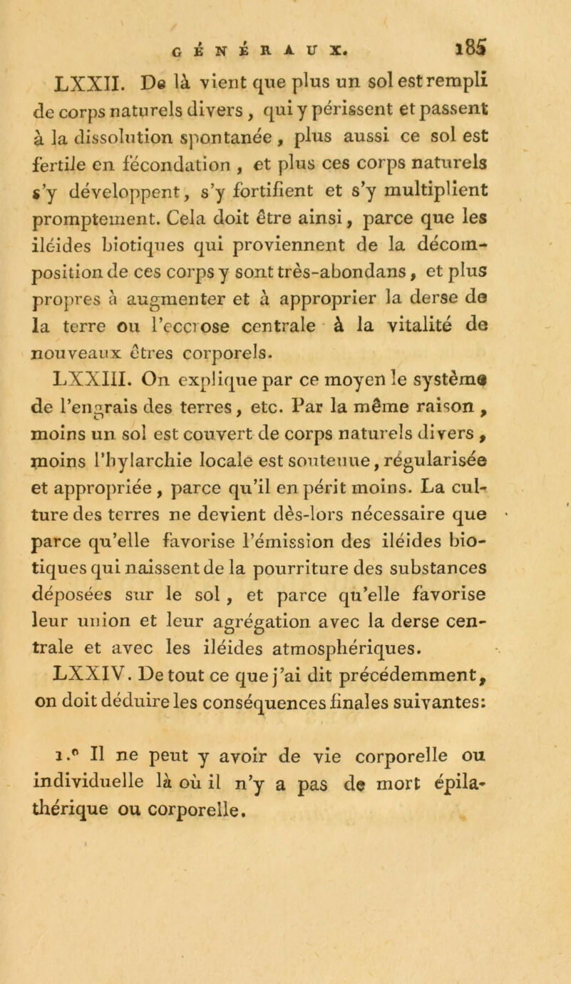 genéra-ux. i8S LXXII. De là vient que plus un sol est rempli de corps naturels divers , qui y périssent et passent à la dissolution spontanée , plus aussi ce sol est fertile en fécondation , et plus ces corps naturels s’y développent, s’y fortifient et s’y multiplient promptement. Cela doit être ainsi, parce que les iléides bîotiques qui proviennent de la décom- position de ces corps y sont très-abondans, et plus propres à augmenter et à approprier la derse de la terre ou l’ccci ose centrale ■ à la vitalité de nouveaux êtres corporels. LXXIII. On explique par ce moyen le système de l’engrais des terres, etc. Par la même raison , moins un sol est couvert de corps naturels divers , moins l’bylarchie locale est soutenue, régularisée et appropriée , parce qu’il en périt moins. La cul- ture des terres ne devient dès-lors nécessaire que parce qu’elle favorise l’émission des iléides bio- tiques qui naissent de la pourriture des substances déposées sur le sol, et parce qu’elle favorise leur union et leur agrégation avec la derse cen- trale et avec les iléides atmosphériques. LXXIV. De tout ce que j’ai dit précédemment, on doit déduire les conséquences finales suivantes: I 1.^ Il ne peut y avoir de vie corporelle ou individuelle là où il n’y a pas de mort épila- thérique ou corporelle.