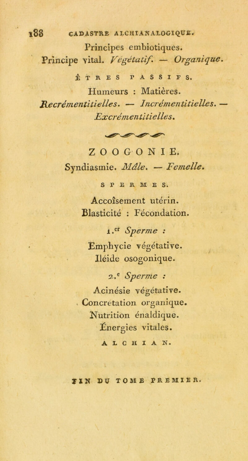 Principes embiotiques. Principe vital. Végétatif, — Organique, ÊTRES PASSIFS. Humeurs : Matières. Recrémentitielles, — Incrémentitielles, — Excrém entiti elles. Z O O G O N I E. Syndiasmie. Mâle, — Femelle, SPERMES. Accoîsement utérin. Elasticité : Fécondation. 1.^^ Sperme : Empbycie végétative. Iléide osogonique. 2.,^ Sperme : Acinésie végétative. . Concretation organique. Nutrition énaldique. Énergies vitales. A E c H I A N. rXN DU TOME PREMIER.