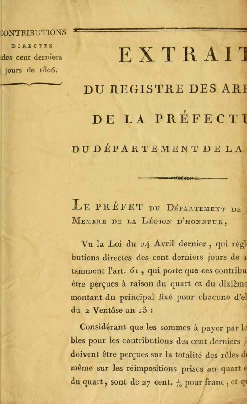 :ONTRIBUTIONS DIRECTES des cent derniers jours de 1806. E X T R A n DU REGISTRE DES ARI DE LA PRÉFECTl DUDÉPARTEMENT DE LA Le PREFET DU Département de Membre de la Légion d’honneur, Vu la Loi du 24 Avril dernier , qui régi butions directes des cent derniers jours de 1 tamment Fart. 61 , qui porte que ces contribu ^ être perçues à raison du quart et du dixième montant du principal fixé pour chacune d’el du 2 Ventôse an i3 : Considérant que les sommes à payer par le blés pour les contributions des cent derniers j> doivent être perçues sur la totalité des rôles d< même sur les réimpositions prises au quart e du quart, sont de 27 cent, pour franc, et qi E Ji /