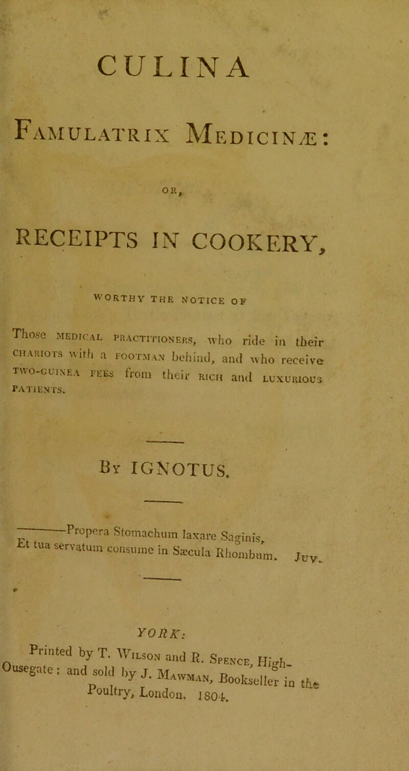 CULINA Famulatrix Medicine: OR, RECEIPTS IN' COOKERY, WORTHY THE NOTICE OF Those medical practitioners, who ride in their chariots with a footman behind, and who receive two-guinea fees from their r,ch and luxurious PATIENTS. By IGNOTUS. — Propera Stomachum laxare Saginis, SerVatUm consuine 111 Saeciila Rhombum. juv YORK: Printed by T. Wilson and R. Spence, High- Ousegate: and sold by J. Mawman, BookstlleHn the Poultry, London. 180 k