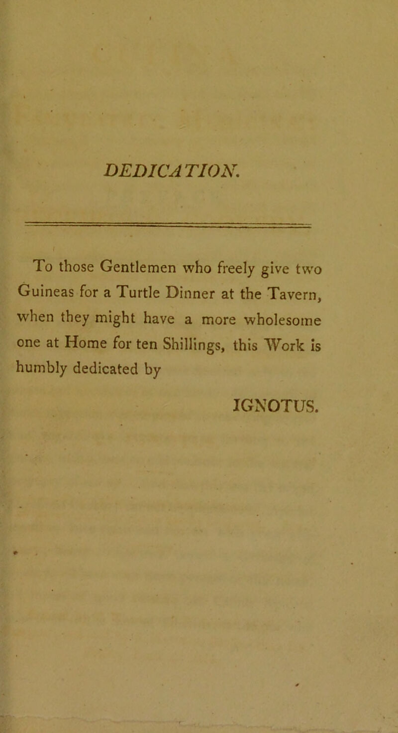 DEDICATION. To those Gentlemen who freely give two Guineas for a Turtle Dinner at the Tavern, when they might have a more wholesome one at Home for ten Shillings, this Work is humbly dedicated by IGNOTUS.