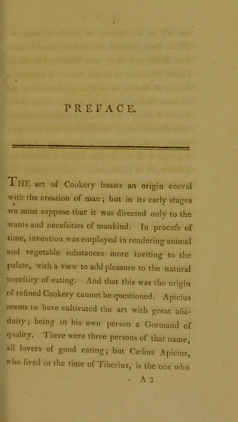 PREFACE. TlIE art of Cookery boasts an origin coeval Avitb the creation of man; but in its earlv stages % «/ O we must suppose that it was directed only to the wants and necefsities of mankind. In procefs of time, invention was employed in rendering animal and vegetable substances more inviting to the palate, with a view to add pleasure to the natural tiecefsity of eating. And that this was the origin of 1efined Cookery cannot be questioned. Apicius seems to have cultivated the art with great afsi- duity; being in his own person a Gorrnand of quality. There were three persons of that name, all lovers of good eating; but Cmlius Apicius, who lived in the time of Tiberius, is the one who • A 3