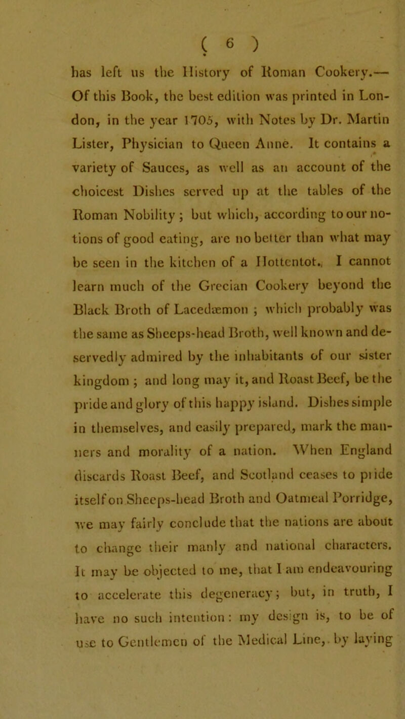 has left us the History of Roman Cookery.— Of this Book, the best edition was printed in Lon- don, in the year 1705, with Notes by Dr. Martin Lister, Physician to Queen Anne. It contains a variety of Sauces, as well as an account of the choicest Dishes served up at the tables of the Roman Nobility; but which, according to our no- tions of good eating, are no belter than what may be seen in the kitchen of a Hottentot., I cannot learn much of the Grecian Cookery beyond the Black Broth of Lacedaemon ; which probably was the same as Sheeps-head Broth, well known and de- servedly admired by the inhabitants of our sister kingdom ; and long may it, and Roast Beef, be the pride and glory ot this happy island. Dishes simple in themselves, and easily prepared, mark the man- ners and morality of a nation. When England discards Roast Beef, and Scotland ceases to piide itself on Sheeps-head Broth and Oatmeal Porridge, we may fairly conclude that the nations are about to change their manly and national characters. It may be objected to me, that I am endeavouring to accelerate this degeneracy; but, in truth, I have no such intention: my design is, to be of use to Gentlemen of the Medical Line,, by laving