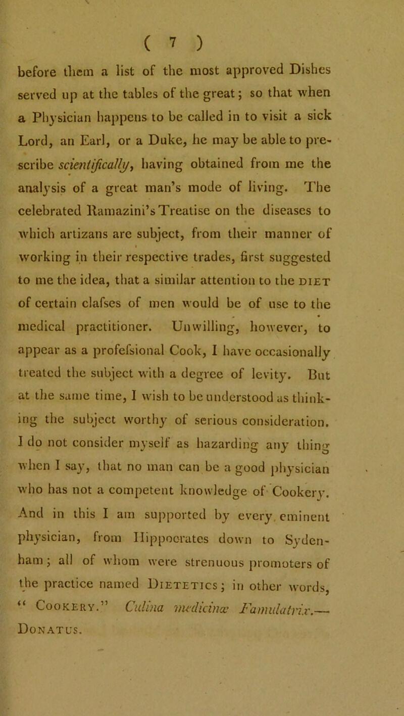 before them a list of the most approved Dishes served up at the tables of the great; so that when a Physician happens to be called in to visit a sick Lord, an Earl, or a Duke, he may be able to pre- scribe scientifical/j/, having obtained from me the analysis of a great man’s mode of living. The celebrated llamazini’s Treatise on the diseases to which artizans are subject, from their manner of working in their respective trades, first suggested to me the idea, that a similar attention to the diet of certain clafses of men would be of use to the medical practitioner. Unwilling, however, to appear as a profefsional Cook, I have occasionally treated the subject with a degree of levity. But at the same time, I wish to be understood us think- ing the subject worthy of serious consideration. 1 do not consider myself as hazarding any thing when I say, that no man can be a good physician who has not a competent knowledge of Cookerv. And in this I am supported by every eminent physician, from Hippocrates down to Syden- ham ; all of whom were strenuous promoters of the practice named Dietetics; in other words, “ Cookery.” Culina vu'dicina? I’amulatvix. Donatus.