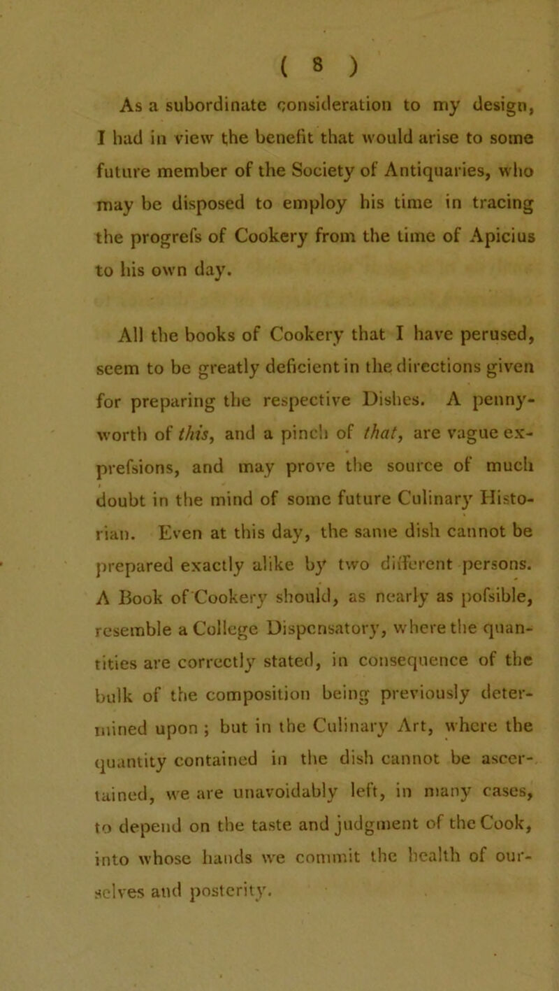 As a subordinate consideration to my design, I had in view the benefit that would arise to some future member of the Society of Antiquaries, who may be disposed to employ his time in tracing the progrefs of Cookery from the time of Apicius to his own day. All the books of Cookery that I have perused, seem to be greatly deficient in the directions given for preparing the respective Dishes. A penny- worth of this, and a pinch of that, are vague ex- prefsions, and may prove the source of much doubt in the mind of some future Culinary Histo- rian. Even at this day, the same dish cannot be prepared exactly alike by two different persons. A Book of Cookery should, as nearly as pofsible, resemble a College Dispensatory, where the quan- tities are correctly stated, in consequence of the bulk of the composition being previously deter- mined upon ; but in the Culinary Art, where the quantity contained in the dish cannot be ascer- tained, we are unavoidably left, in many cases, to depend on the taste and judgment of the Cook, into whose hands we commit the health of our- selves and posterity.