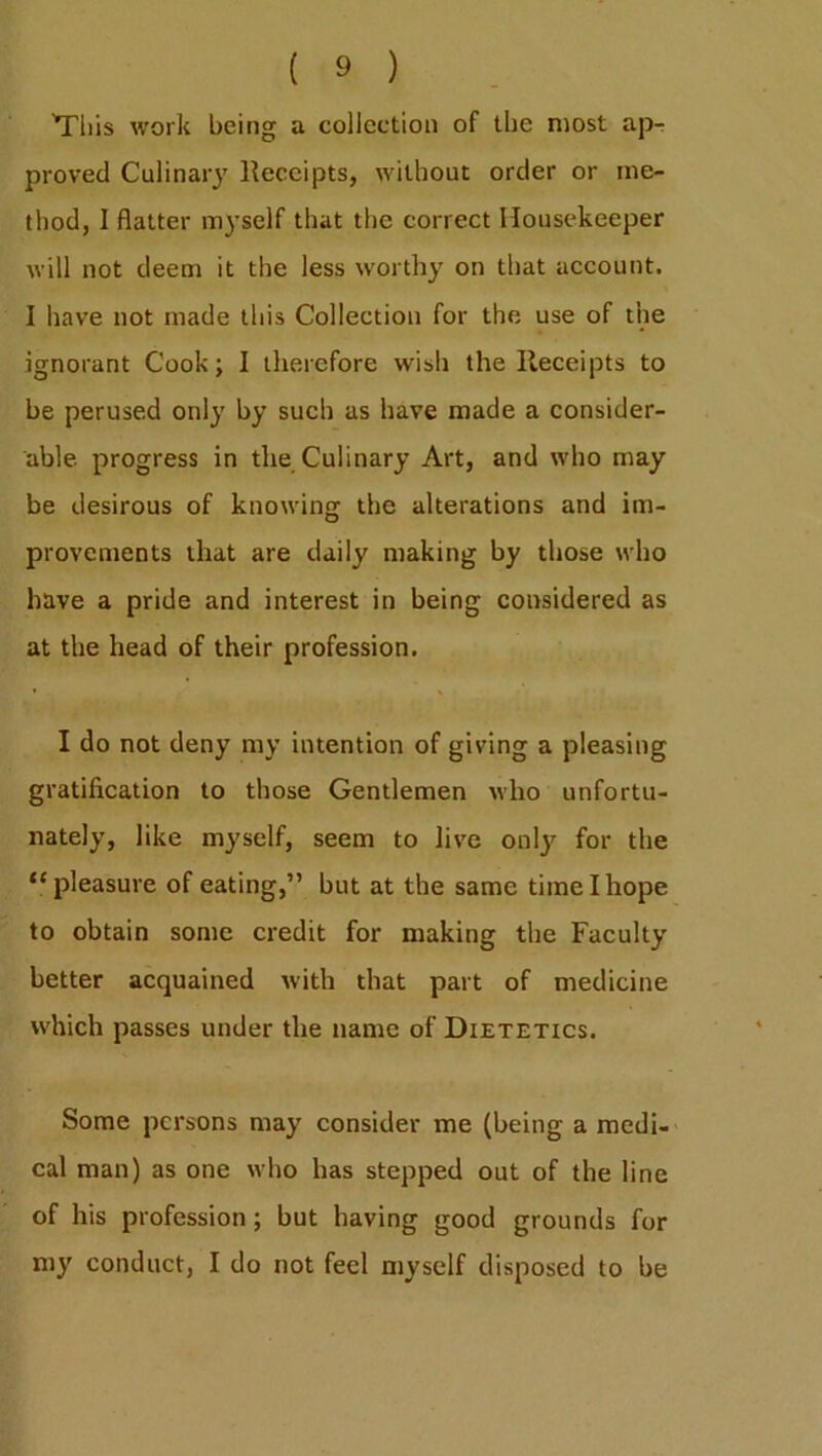 'This work being a collection of the most ap- proved Culinary Receipts, without order or me- thod, I flatter myself that the correct Housekeeper will not deem it the less worthy on that account. I have not made this Collection for the use of the ignorant Cook; I therefore wish the Receipts to be perused only by such as have made a consider- able progress in the Culinary Art, and who may be desirous of knowing the alterations and im- provements that are daily making by those who have a pride and interest in being considered as at the head of their profession. I do not deny my intention of giving a pleasing gratification to those Gentlemen who unfortu- nately, like myself, seem to live only for the “pleasure of eating,” but at the same time I hope to obtain some credit for making the Faculty better acquained with that part of medicine which passes under the name of Dietetics. Some persons may consider me (being a medi- cal man) as one who has stepped out of the line of his profession; but having good grounds for my conduct, I do not feel myself disposed to be