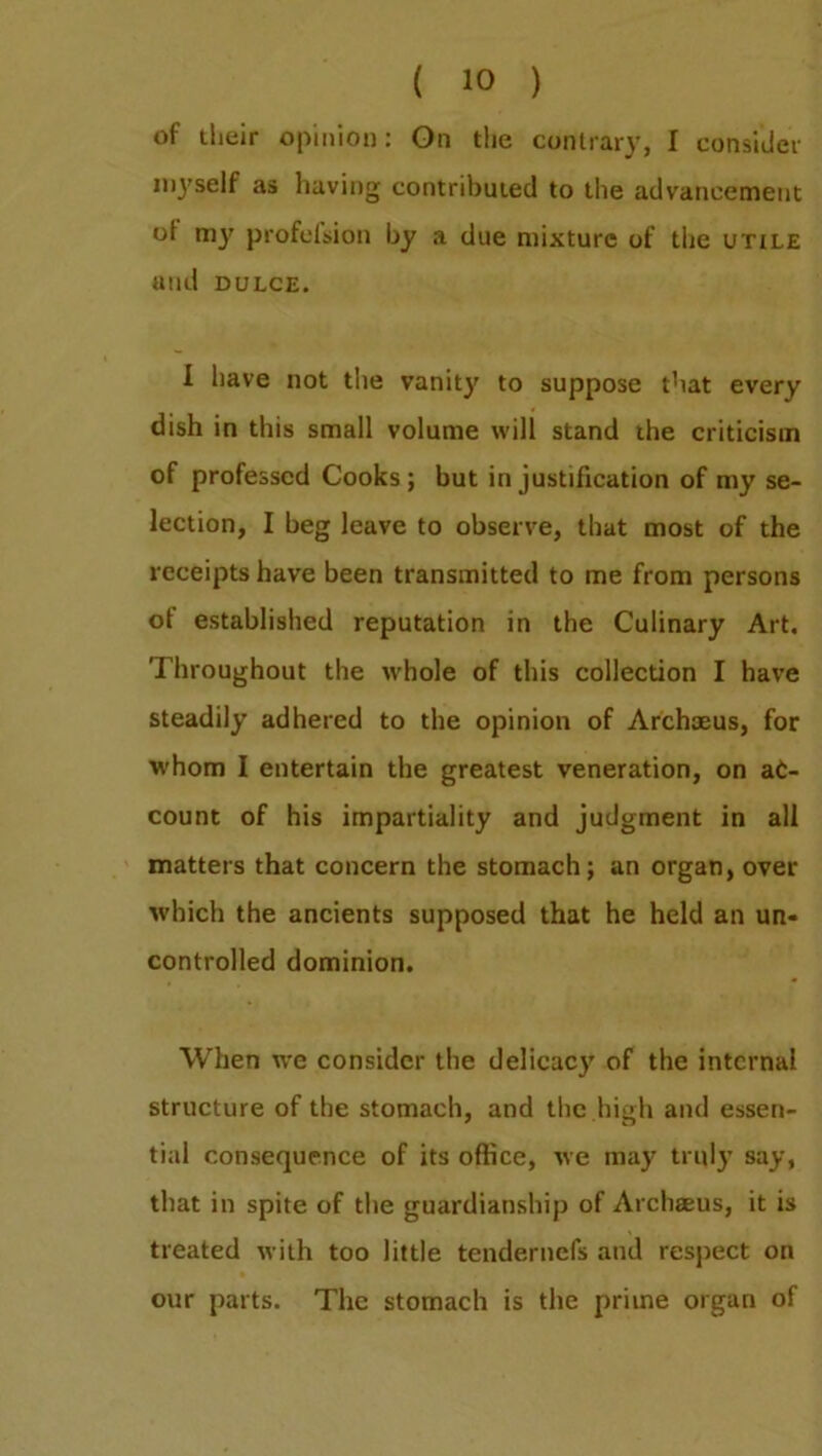 of their opinion: On the contrary, I consider myself as having contributed to the advancement ot my profelsion by a due mixture of the utile and dulce. I have not the vanity to suppose that every dish in this small volume will stand the criticism of professed Cooks; but in justification of my se- lection, I beg leave to observe, that most of the receipts have been transmitted to me from persons of established reputation in the Culinary Art. Throughout the whole of this collection I have steadily adhered to the opinion of Archoeus, for whom I entertain the greatest veneration, on ac- count of his impartiality and judgment in all matters that concern the stomach; an organ, over which the ancients supposed that he held an un- controlled dominion. When we consider the delicacy of the internal structure of the stomach, and the high and essen- tial consequence of its office, we may truly say, that in spite of the guardianship of Archaeus, it is treated with too little tendernefs and respect on our parts. The stomach is the prime organ of